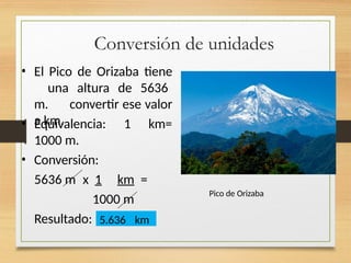 Conversión de unidades
• El Pico de Orizaba tiene
una altura de 5636
m. convertir ese valor
a km.
• Equivalencia:
1000 m.
• Conversión:
1 km=
5636 m x 1 km =
1000 m
Resultado: 5.636 km
Pico de Orizaba
 