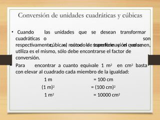 Conversión de unidades cuadráticas y cúbicas
cuadráticas o
• Cuando las unidades que se desean transformar
son
cúbicas, como la superficie y el volumen,
respectivamente, el método de transformación que se
utiliza es el mismo, sólo debe encontrarse el factor de
conversión.
• Para encontrar a cuanto equivale 1 m2 en cm2 basta
con elevar al cuadrado cada miembro de la igualdad:
1 m = 100 cm
(1 m)2 = (100 cm)2
1 m2 = 10000 cm2
 