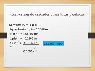 Conversión de unidades cuadráticas y cúbicas
Convertir 10 m3 a pies3
Equivalencia: 1 pie= 0.3048 m
(1 pie)3
1 pie3
= (0.3048 m)3
= 0.0283 m3
10 m3 x 1 pie 3
=
0.0283 m3
353.357 pies3
 