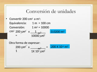 Conversión de unidades
• Convertir 200 cm2 a m2:
Equivalencia: 1 m = 100 cm
Conversión: 1 m2 = 10000
cm2
m2
200 cm2 x 1
= 10000 cm2
Otra forma de expresar:
200 cm2 x
1
m2 =
1X 104 cm2
0.0200 m2
200 X 10-4 m2
 