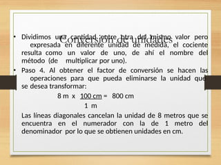 Conversión de unidades
• Dividimos una cantidad entre otra del mismo valor pero
expresada en diferente unidad de medida, el cociente
resulta como un valor de uno, de ahí el nombre del
método (de multiplicar por uno).
• Paso 4. Al obtener el factor de conversión se hacen las
operaciones para que pueda eliminarse la unidad que
se desea transformar:
8 m x 100 cm = 800 cm
1 m
Las líneas diagonales cancelan la unidad de 8 metros que se
encuentra en el numerador con la de 1 metro del
denominador por lo que se obtienen unidades en cm.
 