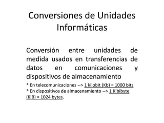 Conversiones de Unidades 
Informáticas 
Conversión entre unidades de 
medida usados en transferencias de 
datos en comunicaciones y 
dispositivos de almacenamiento 
* En telecomunicaciones --> 1 kilobit (Kb) = 1000 bits 
* En dispositivos de almacenamiento --> 1 Kibibyte 
(KiB) = 1024 bytes. 
 