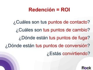 Redención = ROI
¿Cuáles son tus puntos de contacto?
¿Cuáles son tus puntos de cambio?
¿Dónde están tus puntos de fuga?
¿Dónde están tus puntos de conversión?
¿Estás convirtiendo?