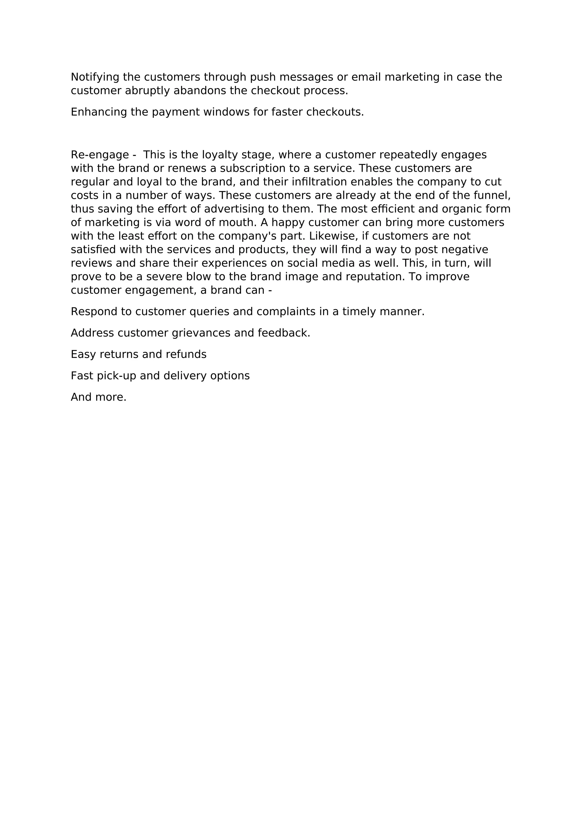 Notifying the customers through push messages or email marketing in case the
customer abruptly abandons the checkout process.
Enhancing the payment windows for faster checkouts.
Re-engage - This is the loyalty stage, where a customer repeatedly engages
with the brand or renews a subscription to a service. These customers are
regular and loyal to the brand, and their infiltration enables the company to cut
costs in a number of ways. These customers are already at the end of the funnel,
thus saving the effort of advertising to them. The most efficient and organic form
of marketing is via word of mouth. A happy customer can bring more customers
with the least effort on the company's part. Likewise, if customers are not
satisfied with the services and products, they will find a way to post negative
reviews and share their experiences on social media as well. This, in turn, will
prove to be a severe blow to the brand image and reputation. To improve
customer engagement, a brand can -
Respond to customer queries and complaints in a timely manner.
Address customer grievances and feedback.
Easy returns and refunds
Fast pick-up and delivery options
And more.
 