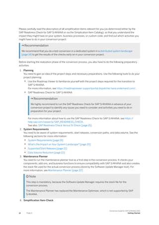 Please carefully read the description of all simplification items relevant for you (as determined either by the
SAP Readiness Check for SAP S/4HANA or via the Simplication Item Catalog), so that you understand the
impact they might have on your system, business processes, or custom code, and find out which activities you
might have to do in your conversion project.
 Recommendation
We recommend that you do a test conversion in a dedicated system in a distributed system landscape
[page 14] to get the results of the checks early on in your conversion project.
Before starting the realization phase of the conversion process, you also have to do the following preparatory
activities:
1. Planning
You need to gain an idea of the project steps and necessary preparations. Use the following tools to do your
project planning:
• Use the Roadmap Viewer to familiarize yourself with the project steps required for the transition to
SAP S/4HANA.
For more information, see https:/
/roadmapviewer-supportportal.dispatcher.hana.ondemand.com/.
• SAP Readiness Check for SAP S/4HANA
 Recommendation
We highly recommend to run the SAP Readiness Check for SAP S/4HANA in advance of your
conversion project to identify any issues you need to consider and activities you need to do in
preparation for your project.
For more information about how to use the SAP Readiness Check for SAP S/4HANA, see https:/
/
help.sap.com/viewer/p/SAP_READINESS_CHECK.
See also, SAP Readiness Check Versus SI-Check [page 15].
2. System Requirements
You need to be aware of system requirements, start releases, conversion paths, and data volume. See the
following sections for more information:
• System Requirements [page 19]
• What’s the Impact on Your System Landscape? [page 20]
• Supported Start Releases [page 21]
• Data Volume Reduction [page 22]
3. Maintenance Planner
You need to run the maintenance planner tool as a first step in the conversion process. It checks your
components, add-ons, and business functions to ensure compatibility with SAP S/4HANA and also creates
the stack file used for the actual conversion process (done by the Software Update Manager tool). For
more information, see Maintenance Planner [page 22].
 Note
This step is mandatory, because the Software Update Manager requires the stack file for the
conversion process.
The Maintenance Planner has replaced the Maintenance Optimizer, which is not supported by SAP
S/4HANA.
4. Simplification Item-Check
12 PUBLIC
Conversion Guide for SAP S/4HANA 2022
Getting Started
 