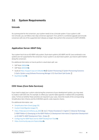 3.1 System Requirements
Unicode
As a prerequisite for the conversion, your system needs to be a Unicode system. If your system is still
non-Unicode, you can follow a two-step conversion approach: First, perform a combined upgrade and Unicode
conversion with one of the supported start releases as target, then perform the conversion to SAP S/4HANA.
Application Server ABAP Only
Your system has to be an AS ABAP-only system. Dual-stack systems (AS ABAP and AS Java combined in one
system) are not supported for the conversion. If your system is as dual-stack system, you have to split it before
doing the conversion.
For additional information on how to perform a dual-stack split, see:
• SAP Note 1686144
• SAP Note 1655335
• Guide at https:/
/support.sap.com/sltoolset System Provisioning System Provisioning Scenarios
Split a System using Software Provisioning Manager 1.0 Dual Stack Split Guides
• Dual Stack Split
CDS Views (Core Data Services)
If you need to adapt your custom code during the conversion of your development system, you may need
to create or edit CDS view. For example, to reflect your specific table appends in related CDS compatibility
views. To find out whether these activities are required in your case, check the results of the corresponding
Simplification Item-Checks and the S/4HANA-specific code inspector checks.
For additional information, see:
• Simplification Item-Check [page 24]
• Custom Code Migration [page 27]
• https:/
/help.sap.com/s4hana_op_2022 Use Product Assistance English Enterprise Technology
ABAP Platform Developing on the ABAP Platform Development Information Application Development
on AS ABAP ABAP Development Tools - Eclipse
• Configuring the ABAP Back-end for ABAP Development Tools
• https:/
/community.sap.com/topics/abap
Conversion Guide for SAP S/4HANA 2022
Preparing the Conversion PUBLIC 19
 