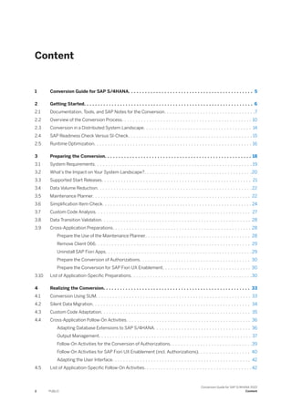 Content
1 Conversion Guide for SAP S/4HANA. . . . . . . . . . . . . . . . . . . . . . . . . . . . . . . . . . . . . . . . . . . . . 5
2 Getting Started. . . . . . . . . . . . . . . . . . . . . . . . . . . . . . . . . . . . . . . . . . . . . . . . . . . . . . . . . . . . . 6
2.1 Documentation, Tools, and SAP Notes for the Conversion. . . . . . . . . . . . . . . . . . . . . . . . . . . . . . . . .7
2.2 Overview of the Conversion Process. . . . . . . . . . . . . . . . . . . . . . . . . . . . . . . . . . . . . . . . . . . . . . . 10
2.3 Conversion in a Distributed System Landscape. . . . . . . . . . . . . . . . . . . . . . . . . . . . . . . . . . . . . . . 14
2.4 SAP Readiness Check Versus SI-Check. . . . . . . . . . . . . . . . . . . . . . . . . . . . . . . . . . . . . . . . . . . . . 15
2.5 Runtime Optimization. . . . . . . . . . . . . . . . . . . . . . . . . . . . . . . . . . . . . . . . . . . . . . . . . . . . . . . . . 16
3 Preparing the Conversion. . . . . . . . . . . . . . . . . . . . . . . . . . . . . . . . . . . . . . . . . . . . . . . . . . . . . 18
3.1 System Requirements. . . . . . . . . . . . . . . . . . . . . . . . . . . . . . . . . . . . . . . . . . . . . . . . . . . . . . . . . 19
3.2 What’s the Impact on Your System Landscape?. . . . . . . . . . . . . . . . . . . . . . . . . . . . . . . . . . . . . . .20
3.3 Supported Start Releases. . . . . . . . . . . . . . . . . . . . . . . . . . . . . . . . . . . . . . . . . . . . . . . . . . . . . . 21
3.4 Data Volume Reduction. . . . . . . . . . . . . . . . . . . . . . . . . . . . . . . . . . . . . . . . . . . . . . . . . . . . . . . . 22
3.5 Maintenance Planner. . . . . . . . . . . . . . . . . . . . . . . . . . . . . . . . . . . . . . . . . . . . . . . . . . . . . . . . . 22
3.6 Simplification Item-Check. . . . . . . . . . . . . . . . . . . . . . . . . . . . . . . . . . . . . . . . . . . . . . . . . . . . . . 24
3.7 Custom Code Analysis. . . . . . . . . . . . . . . . . . . . . . . . . . . . . . . . . . . . . . . . . . . . . . . . . . . . . . . . 27
3.8 Data Transition Validation. . . . . . . . . . . . . . . . . . . . . . . . . . . . . . . . . . . . . . . . . . . . . . . . . . . . . . 28
3.9 Cross-Application Preparations. . . . . . . . . . . . . . . . . . . . . . . . . . . . . . . . . . . . . . . . . . . . . . . . . . 28
Prepare the Use of the Maintenance Planner. . . . . . . . . . . . . . . . . . . . . . . . . . . . . . . . . . . . . . 28
Remove Client 066. . . . . . . . . . . . . . . . . . . . . . . . . . . . . . . . . . . . . . . . . . . . . . . . . . . . . . . . 29
Uninstall SAP Fiori Apps. . . . . . . . . . . . . . . . . . . . . . . . . . . . . . . . . . . . . . . . . . . . . . . . . . . . .29
Prepare the Conversion of Authorizations. . . . . . . . . . . . . . . . . . . . . . . . . . . . . . . . . . . . . . . . 30
Prepare the Conversion for SAP Fiori UX Enablement. . . . . . . . . . . . . . . . . . . . . . . . . . . . . . . . 30
3.10 List of Application-Specific Preparations. . . . . . . . . . . . . . . . . . . . . . . . . . . . . . . . . . . . . . . . . . . .30
4 Realizing the Conversion. . . . . . . . . . . . . . . . . . . . . . . . . . . . . . . . . . . . . . . . . . . . . . . . . . . . . 33
4.1 Conversion Using SUM. . . . . . . . . . . . . . . . . . . . . . . . . . . . . . . . . . . . . . . . . . . . . . . . . . . . . . . . 33
4.2 Silent Data Migration. . . . . . . . . . . . . . . . . . . . . . . . . . . . . . . . . . . . . . . . . . . . . . . . . . . . . . . . . 34
4.3 Custom Code Adaptation. . . . . . . . . . . . . . . . . . . . . . . . . . . . . . . . . . . . . . . . . . . . . . . . . . . . . . 35
4.4 Cross-Application Follow-On Activities. . . . . . . . . . . . . . . . . . . . . . . . . . . . . . . . . . . . . . . . . . . . . 36
Adapting Database Extensions to SAP S/4HANA. . . . . . . . . . . . . . . . . . . . . . . . . . . . . . . . . . . 36
Output Management. . . . . . . . . . . . . . . . . . . . . . . . . . . . . . . . . . . . . . . . . . . . . . . . . . . . . . . 37
Follow-On Activities for the Conversion of Authorizations. . . . . . . . . . . . . . . . . . . . . . . . . . . . . .39
Follow-On Activities for SAP Fiori UX Enablement (incl. Authorizations). . . . . . . . . . . . . . . . . . . 40
Adapting the User Interface. . . . . . . . . . . . . . . . . . . . . . . . . . . . . . . . . . . . . . . . . . . . . . . . . . 42
4.5 List of Application-Specific Follow-On Activities. . . . . . . . . . . . . . . . . . . . . . . . . . . . . . . . . . . . . . . 42
2 PUBLIC
Conversion Guide for SAP S/4HANA 2022
Content
 