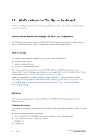 3.2 What’s the Impact on Your System Landscape?
When you convert your system to SAP S/4HANA, you may have to adapt further systems or components in
your system landscape.
SAP Enterprise Resource Planning (SAP ERP) Java Components
SAP ERP Java components are obsolete with SAP S/4HANA. You have to remove the technical Java system
from the respective productive system in the Landscape Management Database (LMDB).
Java Instances
The following Java instances are relevant for and included in SAP S/4HANA 2022:
• Adobe Document Services
• Enterprise Services Repository
• Advanced Adapter Engine Extended
If you plan an upgrade of Java instances to SAP S/4HANA 2022 (or latest feature package or support
package stack), check first that your operating system is still supported. For more information, see the Product
Availability Matrix at https:/
/apps.support.sap.com/sap/support/pam .
If your operating system is no longer supported, you have to migrate to a supported operating system
using the system copy procedure. For information see the system copy guide at https:/
/support.sap.com/
sltoolset System Provisioning System Provisioning Scenarios Copy a System using Software
Provisioning Manager .
SAP Fiori
There are two possible deployment options for SAP Fiori for SAP S/4HANA, the embedded or the hub
deployment option.
Embedded Deployment
Components for embedded deployment for SAP S/4HANA 2022 (or latest feature package or support package
stack):
• Optional UI components (HR, Travel, MDG)
• SAP Fiori for SAP S/4HANA 2022 (or latest feature package or support package stack)
• SAP Fiori front-end server 2022 for SAP S/4HANA
• UIBAS001 757
• SAPUI5 1.102
20 PUBLIC
Conversion Guide for SAP S/4HANA 2022
Preparing the Conversion
 