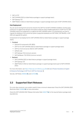 • SAP_UI 7.57
• SAP S/4HANA 2022 (or latest feature package or support package stack)
• SAP Gateway 7.57
• ABAP Platform 2022 (or latest feature package or support package stack) (part of SAP S/4HANA 2022)
Hub Deployment
You can use an existing front-end server (hub) for the SAP Fiori forSAP S/4HANA installation. Existing apps
continue to run against the old back-end systems while the newly installed applications of SAP Fiori for SAP
S/4HANA need to be configured to run against the SAP S/4HANA system. As a prerequisite, you have to
migrate the database of the central hub system (supported databases are SAP HANA, SAP MaxDB, or SAP
ASE) and upgrade the system.
Components for hub deployment for SAP S/4HANA 2022 (or latest feature package or support package
stack):
• Frontend:
• Optional UI components (HR, MDG)
• SAP Fiori for SAP S/4HANA 2022 (or latest feature package or support package stack)
• SAP Fiori front-end server 2022 for SAP S/4HANA
• SAPUI5 1.102
• SAP Gateway 7.52 (minimum version)
• SAP NetWeaver 7.52 SPS10 (minimum version)
• Backend:
• SAP S/4HANA 2022 (or latest feature package or support package stack)
• SAP Gateway 7.57
• ABAP Platform 2022 (or latest feature package or support package stack) (part of SAP S/4HANA
2022)
For more information, see https:/
/help.sap.com/s4hana_op_2022 Use Product Assistance English
Enterprise Technology SAP Fiori SAP Fiori Overview .
See also, SAP Notes 2590653 and 3237135 .
3.3 Supported Start Releases
For a one-step conversion, your system needs to have a minimum release level. Check the SAP S/4HANA 2022:
Restriction Note 3230844 for more information.
Check the SAP S/4HANA 2022: Release Information Note 3145277 for the required feature package stack
equivalencies.
Conversion Guide for SAP S/4HANA 2022
Preparing the Conversion PUBLIC 21
 