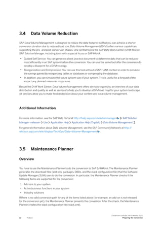 3.4 Data Volume Reduction
SAP Data Volume Management is designed to reduce the data footprint so that you can achieve a shorter
conversion duration due to reduced load size. Data Volume Management (DVM) offers various capabilities
supporting the pre- and post-conversion phases. One central tool is the SAP DVM Work Center (DVM WoC) in
SAP Solution Manager, including tools with a special focus on SAP HANA.
• Guided Self Service: You can generate a best practice document to determine data that can be reduced
most efficiently in an SAP system before the conversion. You can use the same tool after the conversion to
develop a blueprint for a DVM strategy.
• Reorganization and Compression: You can use this tool without a SAP HANA context in order to simulate
the savings gained by reorganizing tables or databases or compressing the database.
• In addition, you can simulate the future system size of your system. This is useful for a forecast of the
impact any planned measures may cause.
Beside the DVM Work Center, Data Volume Management offers services to give you an overview of your data
distribution and quality as well as services to help you to develop a DVM road map for your system landscape.
All services allow you to make flexible decision about your content and data volume management.
Additional Information
For more information, see the SAP Help Portal at http:/
/help.sap.com/solutionmanager SAP Solution
Manager <release> Use Application Help Application Help (English) Data Volume Management .
For general information about Data Volume Management, see the SAP Community Network at http:/
/
wiki.scn.sap.com/wiki/display/TechOps/Data+Volume+Management .
3.5 Maintenance Planner
Overview
You have to use the Maintenance Planner to do the conversion to SAP S/4HANA. The Maintenance Planner
generates the download files (add-ons, packages, DBDs, and the stack configuration file) that the Software
Update Manager (SUM) uses to do the conversion. In particular, the Maintenance Planner checks if the
following items are supported for the conversion:
• Add-ons to your system
• Active business functions in your system
• Industry solutions
If there is no valid conversion path for any of the items listed above (for example, an add-on is not released
for the conversion yet), the Maintenance Planner prevents the conversion. After the check, the Maintenance
Planner creates the stack configuration file (stack.xml).
22 PUBLIC
Conversion Guide for SAP S/4HANA 2022
Preparing the Conversion
 