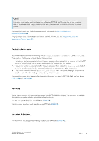  Note
In order to generate the stack.xml, you need to have an SAP S/4HANA license. You can do the above
checks without a license, but you cannot create a stack.xml with the Maintenance Planner without a
license.
For more information, see the Maintenance Planner User Guide at http:/
/help.sap.com/
maintenanceplanner .
For preparatory steps specific to the conversion to SAP S/4HANA, see also Prepare the Use of the
Maintenance Planner [page 28].
Business Functions
Business functions can have the following status: always_on, customer_switchable, and always_off.
This results in the following behavior during the conversion:
• If a business function was switched on in the start release system, but defined as always_off in the SAP
S/4HANA target release, then a system conversion is not possible with this release.
• If a business function was switched off in the start release system, but defined as always_on in the SAP
S/4HANA target release, then the business function will be activated during the conversion.
• If a business function is defined as customer_switchable in the SAP S/4HANA target release, it will
keep the state defined in the target release during the conversion.
For more information about always-off and always-on business functions in SAP S/4HANA, see SAP Notes
2240359 and 2240360 .
Add-Ons
During the conversion, add-ons are either merged into SAP S/4HANA or deleted if no successor is available.
Some add-ons may be included without being fully functional.
For a list of supported add-ons, see SAP Note 2214409 .
For information about uninstalling add-ons, see SAP Note 2011192 .
Industry Solutions
For information about supported industry solutions, see SAP Note 3230844 .
Conversion Guide for SAP S/4HANA 2022
Preparing the Conversion PUBLIC 23
 