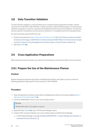 3.8 Data Transition Validation
The data transition validation is a tool that allows you to compare business data before and after a system
conversion from SAP ERP to SAP S/4HANA, or before and after an SAP S/4HANA upgrade. The tool supports
validation of upgrade or conversion scenarios with predelivered content for business validation. The tool uses
business reports or transactions as instruments of comparison. It is available as part of the standard license.
For more information about the DTV tool, see:
• Product documenation at https:/
/help.sap.com/s4hana_op_2022 Use Product Assistance English
Enterprise Technology ABAP Platform Administrating the ABAP Platform Administration Concepts
and Tools Solution Life Cycle Management Software Logistics Data Transition Validation
• SAP Note 3117879
3.9 Cross-Application Preparations
Before starting conversion activities, you need to do the preparatory activities described in the next sections.
3.9.1 Prepare the Use of the Maintenance Planner
Context
Besides the general preparation described in the Maintenance Planner User Guide, you have to make the
following preparatory steps specific to the conversion to SAP S/4HANA:
Procedure
1. Setup the Maintenance Planner as described in the Maintenance Planner User Guide available at http:/
/
help.sap.com/maintenanceplanner .
2. Check the SPAM/SAINT version in your source release system.
 Note
SPAM/SAINT patch 71 (or higher) is required.
3. Apply SAP Note 2186164 to your SAP Solution Manager system.
4. Create an RFC-connection between your source release system and SAP Solution Manager:
a. In SAP Solution Manager, choose SOLMAN_WORKCENTER Solution Manager Administration
Landscape (Technical Systems) .
28 PUBLIC
Conversion Guide for SAP S/4HANA 2022
Preparing the Conversion
 