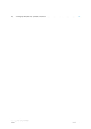 4.6 Cleaning Up Obsolete Data After the Conversion. . . . . . . . . . . . . . . . . . . . . . . . . . . . . . . . . . . . . . 44
Conversion Guide for SAP S/4HANA 2022
Content PUBLIC 3
 