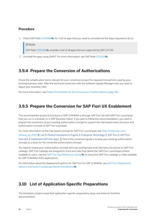 Procedure
1. Check SAP Note 2034588 for a list of apps that you need to uninstall and the steps required to do so.
 Note
SAP Note 2200415 provides a list of all apps that are supported by SAP_UI 7.50.
2. Uninstall the apps using SAINT. For more information, see SAP Note 2011192 .
3.9.4 Prepare the Conversion of Authorizations
Check the simplification items relevant for your conversion project for required transactions used by your
existing business roles. After the technical conversion with the Software Update Manager tool, you need to
adjust your business roles.
For more information, see Follow-On Activities for the Conversion of Authorizations [page 39].
3.9.5 Prepare the Conversion for SAP Fiori UX Enablement
The recommended access to functions in SAP S/4HANA is through SAP Fiori UX with SAP Fiori Launchpad
that you run in a browser or in SAP Business Client. If you plan to follow this recommendation, you need to
prepare the conversion of your existing authorization concept to support the role-based menu structure and
authorization concept of SAP Fiori Lauchpad.
For more information on the role-based concept for SAP Fiori Launchpad, see https:/
/help.sap.com/
s4hana_op_2022 Use Product Assistance English Enterprise Technology SAP Fiori SAP Fiori
Overview Implement SAP Fiori Apps . One of the conversion goals is to keep your existing authorization
concept as a basis for the converted authorization concept.
You need to review your authorization concept and map existing back-end role menu structures to SAP Fiori
catalogs. SAP Fiori catalogs are assigned to front-end roles that define the SAP Fiori Launchpad content
available to users. Use the SAP Fiori App Reference Library to check the SAP Fiori catalogs or roles available
for SAP S/4HANA 2022 applications.
For information about the deployment options for SAP Fiori for SAP S/4HANA, see SAP Fiori Deployment
Options and System Landscape Recommendations .
3.10 List of Application-Specific Preparations
The list below contains important application-specific preparatory steps and where to find their
documentation.
30 PUBLIC
Conversion Guide for SAP S/4HANA 2022
Preparing the Conversion
 