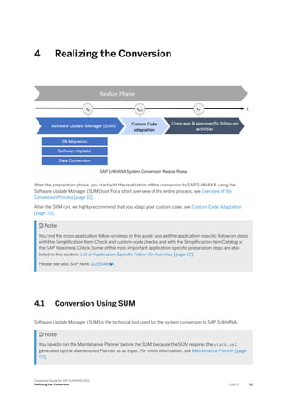 4 Realizing the Conversion
SAP S/4HANA System Conversion: Realize Phase
After the preparation phase, you start with the realization of the conversion to SAP S/4HANA using the
Software Update Manager (SUM) tool. For a short overview of the entire process, see Overview of the
Conversion Process [page 10].
After the SUM run, we highly recommend that you adapt your custom code, see Custom Code Adaptation
[page 35].
 Note
You find the cross-application follow-on steps in this guide; you get the application-specific follow-on steps
with the Simplification Item-Check and custom-code checks and with the Simplification Item Catalog or
the SAP Readiness Check. Some of the most important application-specific preparation steps are also
listed in this section: List of Application-Specific Follow-On Activities [page 42].
Please see also SAP Note 3226548 .
4.1 Conversion Using SUM
Software Update Manager (SUM) is the technical tool used for the system conversion to SAP S/4HANA.
 Note
You have to run the Maintenance Planner before the SUM, because the SUM requires the stack.xml
generated by the Maintenance Planner as an input. For more information, see Maintenance Planner [page
22].
Conversion Guide for SAP S/4HANA 2022
Realizing the Conversion PUBLIC 33
 