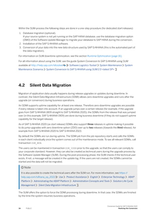 Within the SUM-process the following steps are done in a one-step procedure (for dedicated start releases):
1. Database migration (optional).
If your source system is not yet running on the SAP HANA database, use the database migration option
(DMO) of the Software Update Manager to migrate your database to SAP HANA during the conversion.
2. Installation of the SAP S/4HANA software.
3. Conversion of your data into the new data structure used by SAP S/4HANA (this is the automated part of
the data migration).
For information on SUM downtime optimization, see the section Runtime Optimization [page 16].
For all information about using the SUM, see the guide System Conversion to SAP S/4HANA using SUM
available at http:/
/help.sap.com/sltoolset Software Logistics Toolset System Maintenance System
Maintenance Scenarios System Conversion to SAP S/4HANA using SUM 2.0 <latest SP> .
4.2 Silent Data Migration
Migration of application data usually happens during release upgrades or updates during downtime. In
contrast, the Silent Data Migration Infrastructure (SDMI) allows zero-downtime upgrades and runs after the
upgrade (or conversion) during business operations.
An SDMI supports uptime capability for at least one release. Therefore zero-downtime upgrades are possible
if every release is taken into account. If an upgrade jumps over a certain release (for example, if the upgrade
goes from SAP S/4HANA 1809 straight to SAP S/4HANA 2020), the SDMIs from the release that was jumped
over (in this example, SAP S/4HANA 1909) are done during business downtime (if they do not support uptime
capability for the target release).
As of SAP S/4HANA 2020 (as start release) SDMIs also support three releases in uptime making it possible
to do jump-upgrades with zero downtime option (ZDO) over up to two releases (towards the third release), for
example from SAP S/4HANA 2020 to SAP S/4HANA 2023.
By default the SDMIs are run during uptime. The SDMI job from the job repository starts and calls the SDMIs
in each client individually once the system comes out of the maintenance mode. To see all relevant SDMIs, call
transaction SDM_MON.
The users can be maintained in transaction SDM_USER prior to the upgrade, so that the users can comply to
your corporate standard. However, they can also be created as technical users during the upgrade process by
the Software Update Manager (SUM). During the post-processing phase, the SUM checks if the technical user
exists. If not, a message will be created in the update log. If the users are not created, the SDMIs cannot be
started and the data will not be migrated.
 Note
It is also possible to create the technical users after the SUM run. For more information, see https:/
/
help.sap.com/s4hana_op_2022 Use Product Assistance English Enterprise Technology ABAP
Platform Adminstrating the ABAP Platform Administration Concepts and Tools Solution Life Cycle
Management Silent Data Migration Infrastructure .
The SUM offers the option to force the SDMI processing during downtime. In that case, the SDMIs are finished
by the time the system resumes business operations.
34 PUBLIC
Conversion Guide for SAP S/4HANA 2022
Realizing the Conversion
 
