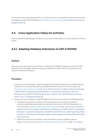 For more information about doing local ATC runs and for the custom code migration in general, see the Custom
Code Migration Guide for SAP S/4HANA at https:/
/help.sap.com/s4hana_op_2022 Implement Conversion
& Upgrade Assets .
4.4 Cross-Application Follow-On Activities
After the Software Update Manager (SUM) has run, you need to do the follow-on activities described in the next
section.
4.4.1 Adapting Database Extensions to SAP S/4HANA
Context
When you convert your system from SAP Suite on HANA to SAP S/4HANA, modifications to the SAP HANA
database remain unchanged. However, to make your modifications visible on the UI, manual steps can be
required in different content layers.
Procedure
1. If required for your modifications, adapt the relevant Core Data Service (CDS) views in the SAP Business
Suite layer. You can extend CDS views by using ABAP development tools. For more information, see
https:/
/help.sap.com/s4hana_op_2022 Use Product Assistance English Enterprise Technology
ABAP Platform Developing on the ABAP Platform Development Information Application
Development on AS ABAP ABAP Development Tools - Eclipse SAP - ABAP CDS Development User
Guide Tasks Extending Data Models .
2. If required for your modifications, adapt the OData services for your CDS views in the SAP Gateway layer:
• For OData services that are included in a CDS view definition as an annotation, the relevant
artifacts are generated automatically. No modifications are required in the SAP Gateway layer. For
more information, see https:/
/help.sap.com/s4hana_op_2022 under Use Product Assistance
English Enterprise Technology ABAP Platform Developing on the ABAP Platform Development
Information Application Development on AS ABAP SAP (On-Premise) - ABAP Programming Model
for SAP Fiori Get Started Developing a Simple List Reporting App Generating OData Service With
Auto-Exposure .
• OData services that are not included in a CDS view definition must be redefined in Service
Builder. For more information, see https:/
/help.sap.com/s4hana_op_2022 under Use Product
36 PUBLIC
Conversion Guide for SAP S/4HANA 2022
Realizing the Conversion
 