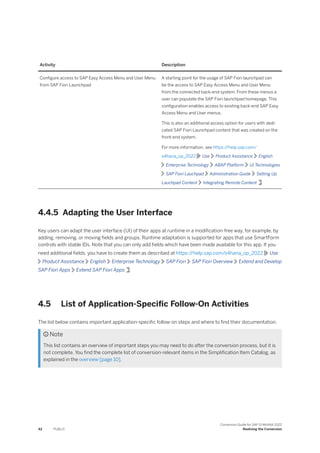 Activity Description
Configure access to SAP Easy Access Menu and User Menu
from SAP Fiori Launchpad
A starting point for the usage of SAP Fiori launchpad can
be the access to SAP Easy Access Menu and User Menu
from the connected back-end system. From these menus a
user can populate the SAP Fiori launchpad homepage. This
configuration enables access to existing back-end SAP Easy
Access Menu and User menus.
This is also an additional access option for users with dedi-
cated SAP Fiori Launchpad content that was created on the
front-end system.
For more information, see https:/
/help.sap.com/
s4hana_op_2022 Use Product Assistance English
Enterprise Technology ABAP Platform UI Technologies
SAP Fiori Lauchpad Administration Guide Setting Up
Lauchpad Content Integrating Remote Content .
4.4.5 Adapting the User Interface
Key users can adapt the user interface (UI) of their apps at runtime in a modification-free way, for example, by
adding, removing, or moving fields and groups. Runtime adaptation is supported for apps that use SmartForm
controls with stable IDs. Note that you can only add fields which have been made available for this app. If you
need additional fields, you have to create them as described at https:/
/help.sap.com/s4hana_op_2022 Use
Product Assistance English Enterprise Technology SAP Fiori SAP Fiori Overview Extend and Develop
SAP Fiori Apps Extend SAP Fiori Apps .
4.5 List of Application-Specific Follow-On Activities
The list below contains important application-specific follow-on steps and where to find their documentation.
 Note
This list contains an overview of important steps you may need to do after the conversion process, but it is
not complete. You find the complete list of conversion-relevant items in the Simplification Item Catalog, as
explained in the overview [page 10].
42 PUBLIC
Conversion Guide for SAP S/4HANA 2022
Realizing the Conversion
 