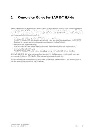 1 Conversion Guide for SAP S/4HANA
SAP S/4HANA is the next-generation business suite. It is fully built on the most advanced in-memory platform
existing today: SAP HANA. The product uses modern design principles with the SAP Fiori user experience (UX)
as well as a new role-based user experience concept. With the move to SAP S/4HANA, you are benefitting from
continuous application innovations such as:
• Application optimizations specific for SAP HANA in-memory platform
With SAP S/4HANA, SAP optimizes the application to make best use of the capabilities of the SAP HANA
database. For example, we removed aggregates, and reduced the data footprint.
• Responsive user experience design
With SAP S/4HANA, SAP designs the application with the latest role-based user experience (UX).
• Unifying functionality in the core
With SAP S/4HANA, SAP removes redundancy by providing one functionality for one objective.
With SAP S/4HANA, SAP helps businesses to run simple in the digital economy, including such topics and
principles as the Internet of Things, Big Data, business networks, and mobile-first.
This guide explain the conversion process with which you can move from your existing SAP Business Suite to
the next-generation business suite: SAP S/4HANA.
Conversion Guide for SAP S/4HANA 2022
Conversion Guide for SAP S/4HANA PUBLIC 5
 