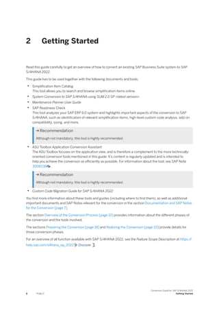 2 Getting Started
Read this guide carefully to get an overview of how to convert an existing SAP Business Suite system to SAP
S/4HANA 2022.
This guide has to be used together with the following documents and tools:
• Simplification Item Catalog
This tool allows you to search and browse simplification items online.
• System Conversion to SAP S/4HANA using SUM 2.0 SP <latest version>
• Maintenance Planner User Guide
• SAP Readiness Check
This tool analyzes your SAP ERP 6.0 system and highlights important aspects of the conversion to SAP
S/4HANA, such as identification of relevant simplification items, high-level custom code analysis, add-on
compatibility, sizing, and more.
 Recommendation
Although not mandatory, this tool is highly recommended.
• ASU Toolbox Application Conversion Assistant
The ASU Toolbox focuses on the application view, and is therefore a complement to the more technically-
oriented conversion tools mentioned in this guide. It's content is regularly updated and is intended to
help you achieve the conversion as efficiently as possible. For information about the tool, see SAP Note
3008338 .
 Recommendation
Although not mandatory, this tool is highly recommended.
• Custom Code Migration Guide for SAP S/4HANA 2022
You find more information about these tools and guides (including where to find them), as well as additional
important documents and SAP Notes relevant for the conversion in the section Documentation and SAP Notes
for the Conversion [page 7].
The section Overview of the Conversion Process [page 10] provides information about the different phases of
the conversion and the tools involved.
The sections Preparing the Conversion [page 18] and Realizing the Conversion [page 33] provide details for
those conversion phases.
For an overview of all function available with SAP S/4HANA 2022, see the Feature Scope Description at https:/
/
help.sap.com/s4hana_op_2022 Discover .
6 PUBLIC
Conversion Guide for SAP S/4HANA 2022
Getting Started
 