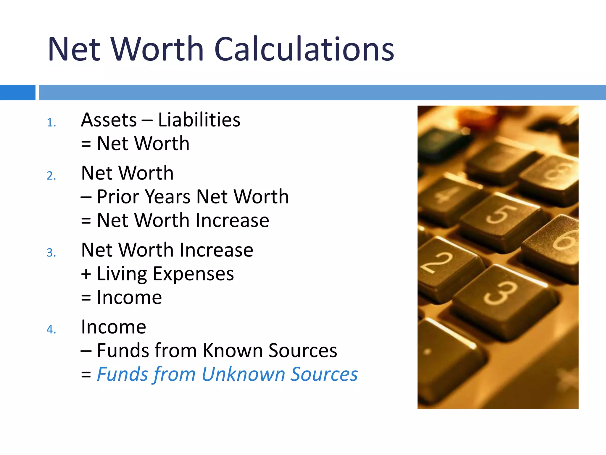 Net Worth Calculations
1. Assets – Liabilities
= Net Worth
2. Net Worth
– Prior Years Net Worth
= Net Worth Increase
3. Net Worth Increase
+ Living Expenses
= Income
4. Income
– Funds from Known Sources
= Funds from Unknown Sources
 