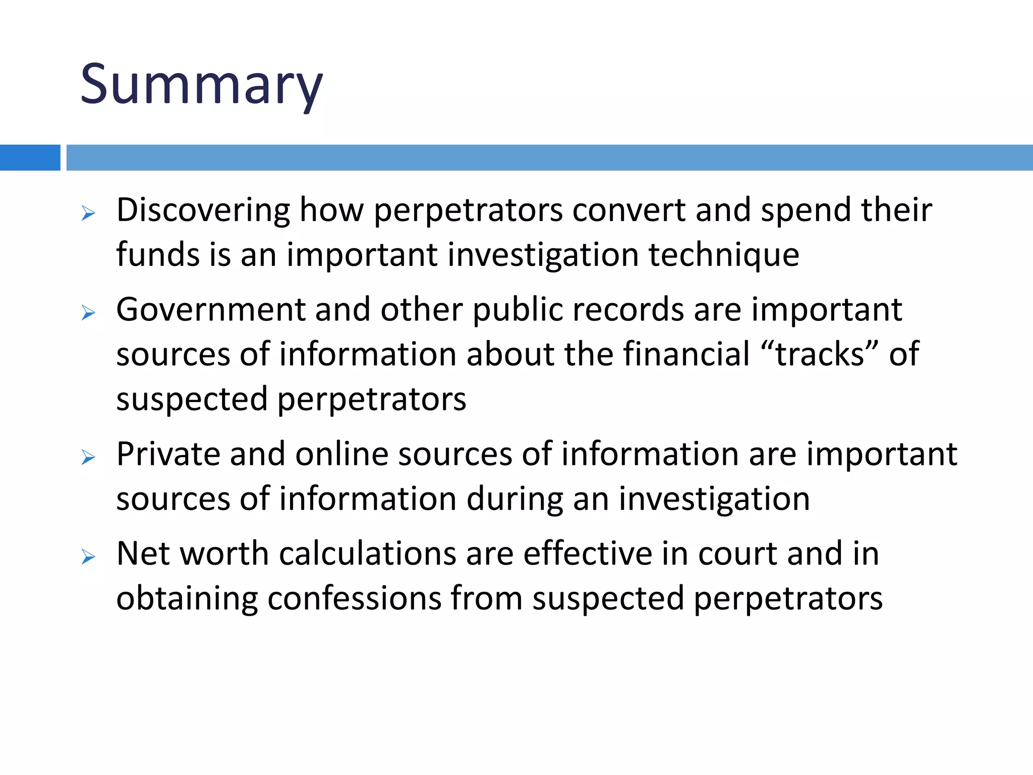 Summary
 Discovering how perpetrators convert and spend their
funds is an important investigation technique
 Government and other public records are important
sources of information about the financial “tracks” of
suspected perpetrators
 Private and online sources of information are important
sources of information during an investigation
 Net worth calculations are effective in court and in
obtaining confessions from suspected perpetrators
 