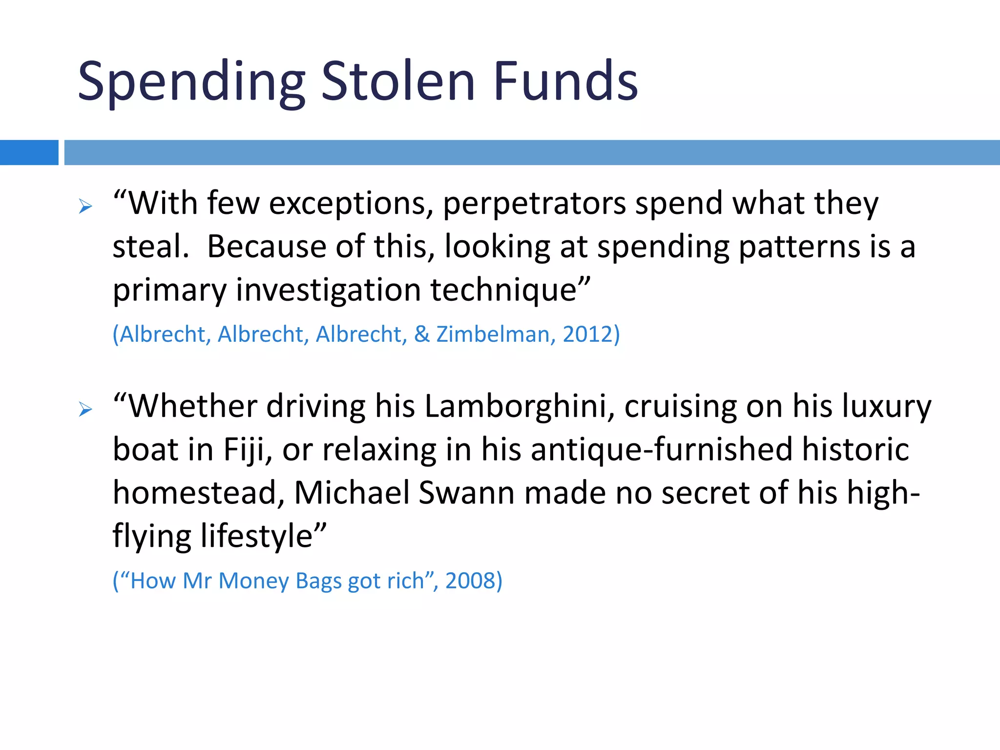 Spending Stolen Funds
 “With few exceptions, perpetrators spend what they
steal. Because of this, looking at spending patterns is a
primary investigation technique”
(Albrecht, Albrecht, Albrecht, & Zimbelman, 2012)
 “Whether driving his Lamborghini, cruising on his luxury
boat in Fiji, or relaxing in his antique-furnished historic
homestead, Michael Swann made no secret of his high-
flying lifestyle”
(“How Mr Money Bags got rich”, 2008)
 