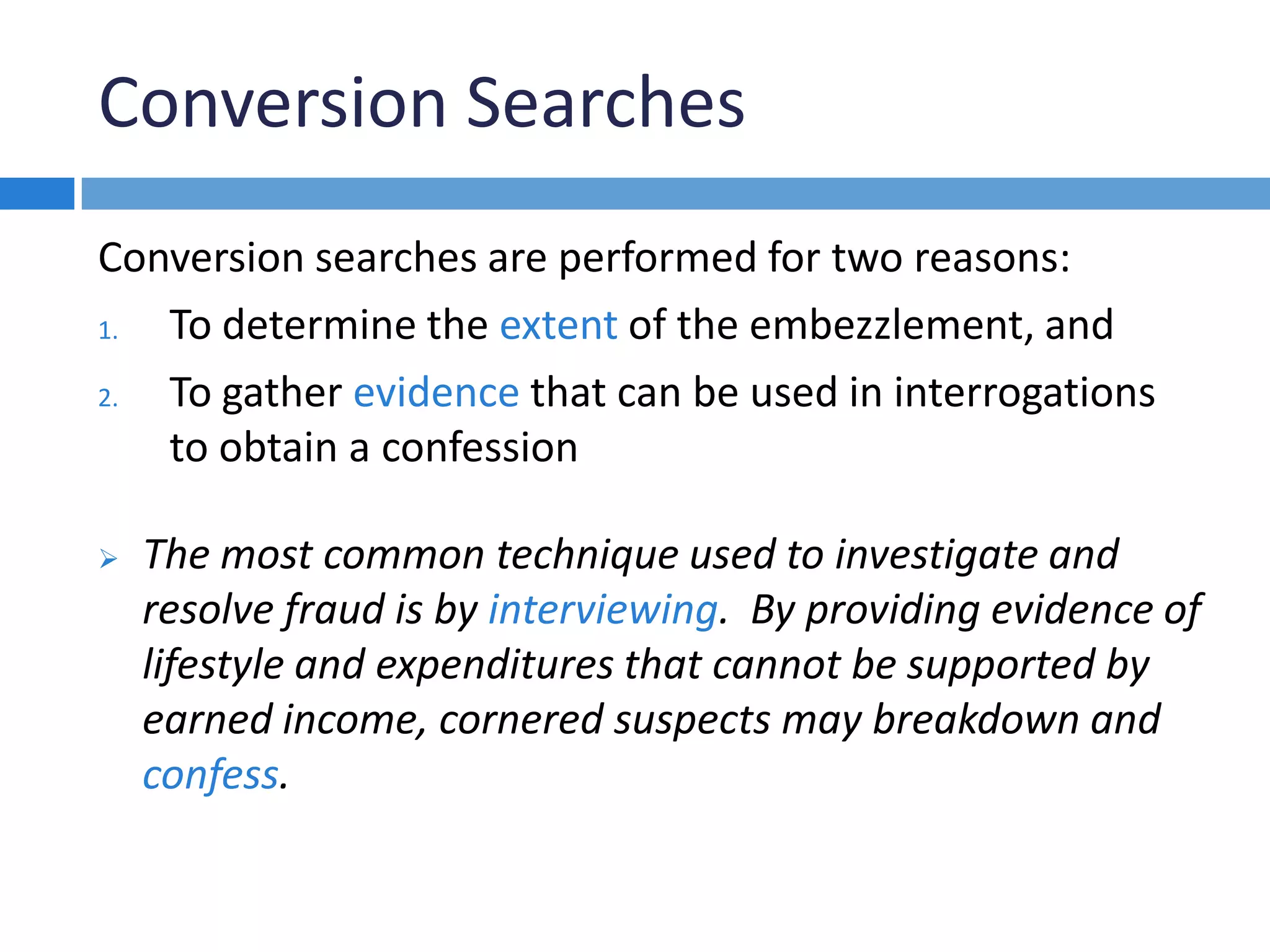Conversion Searches
Conversion searches are performed for two reasons:
1. To determine the extent of the embezzlement, and
2. To gather evidence that can be used in interrogations
to obtain a confession
 The most common technique used to investigate and
resolve fraud is by interviewing. By providing evidence of
lifestyle and expenditures that cannot be supported by
earned income, cornered suspects may breakdown and
confess.
 