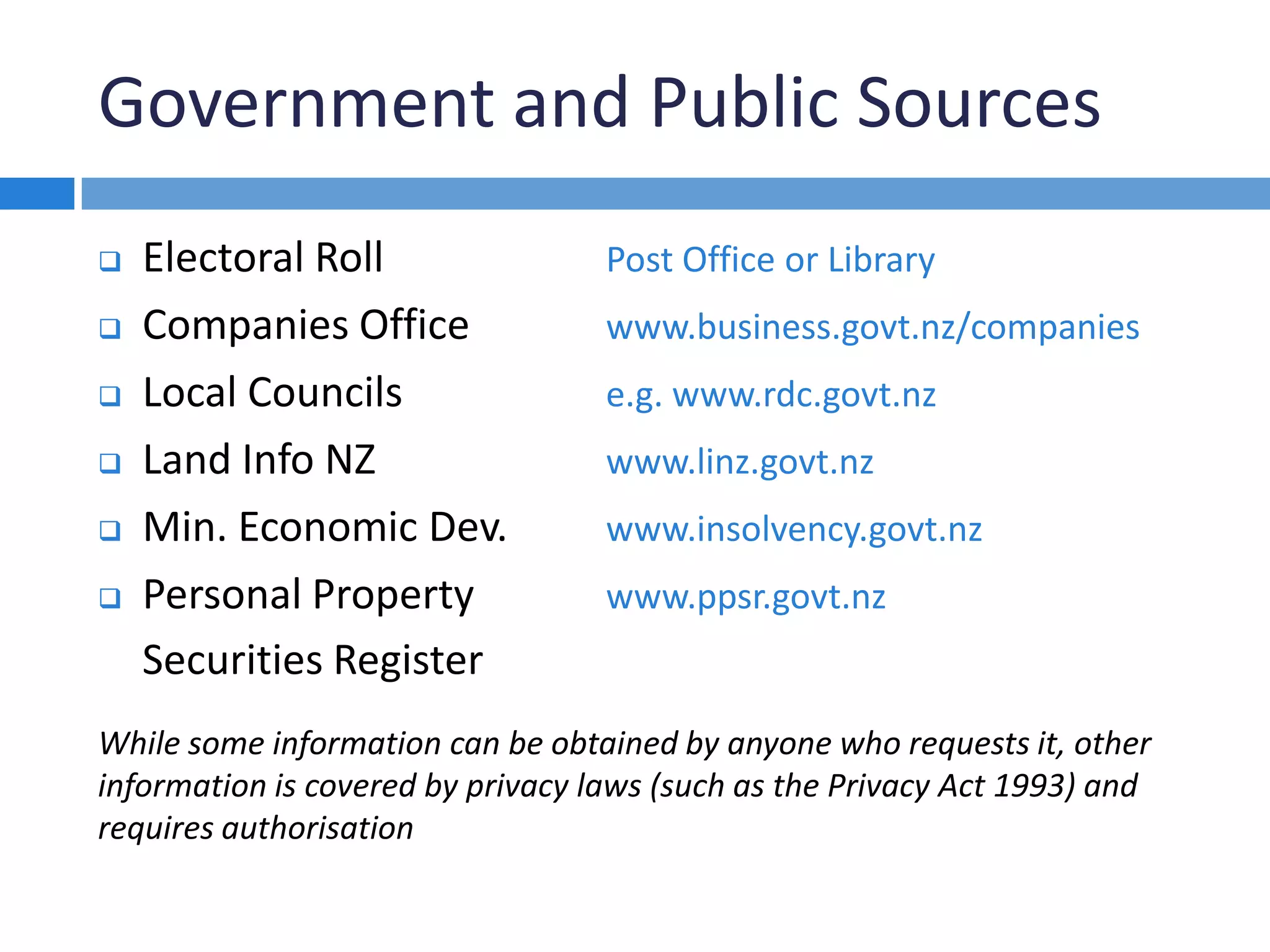 Government and Public Sources
 Electoral Roll Post Office or Library
 Companies Office www.business.govt.nz/companies
 Local Councils e.g. www.rdc.govt.nz
 Land Info NZ www.linz.govt.nz
 Min. Economic Dev. www.insolvency.govt.nz
 Personal Property www.ppsr.govt.nz
Securities Register
While some information can be obtained by anyone who requests it, other
information is covered by privacy laws (such as the Privacy Act 1993) and
requires authorisation
 