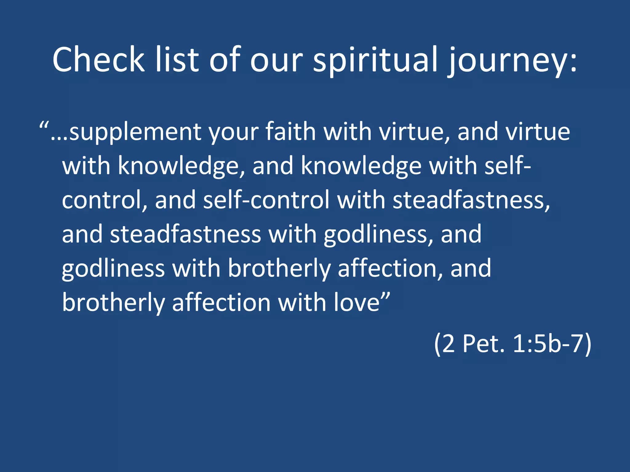 Check list of our spiritual journey: “… supplement your faith with virtue, and virtue with knowledge, and knowledge with self-control, and self-control with steadfastness, and steadfastness with godliness, and godliness with brotherly affection, and brotherly affection with love” (2 Pet. 1:5b-7)