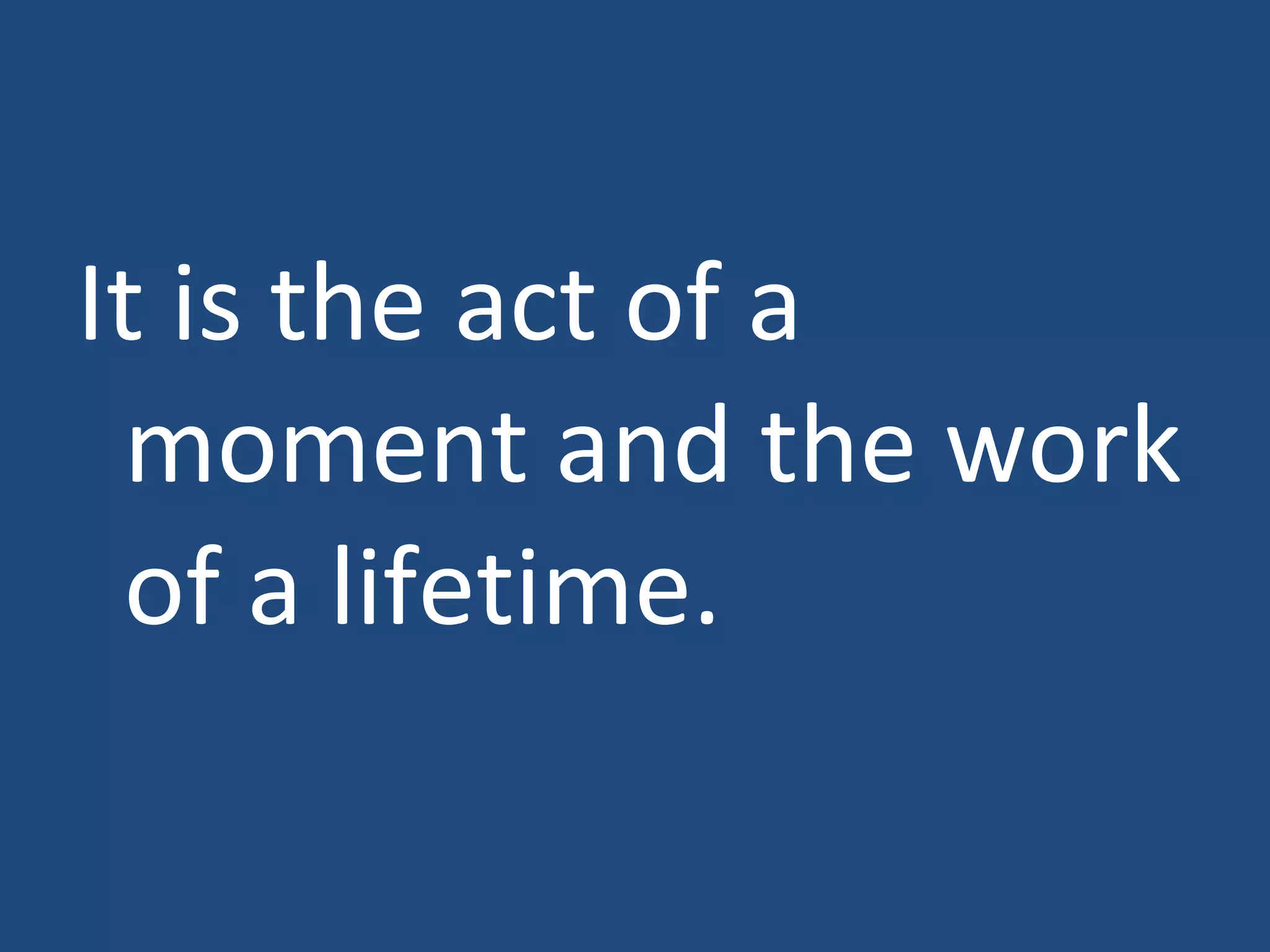 It is the act of a moment and the work of a lifetime.