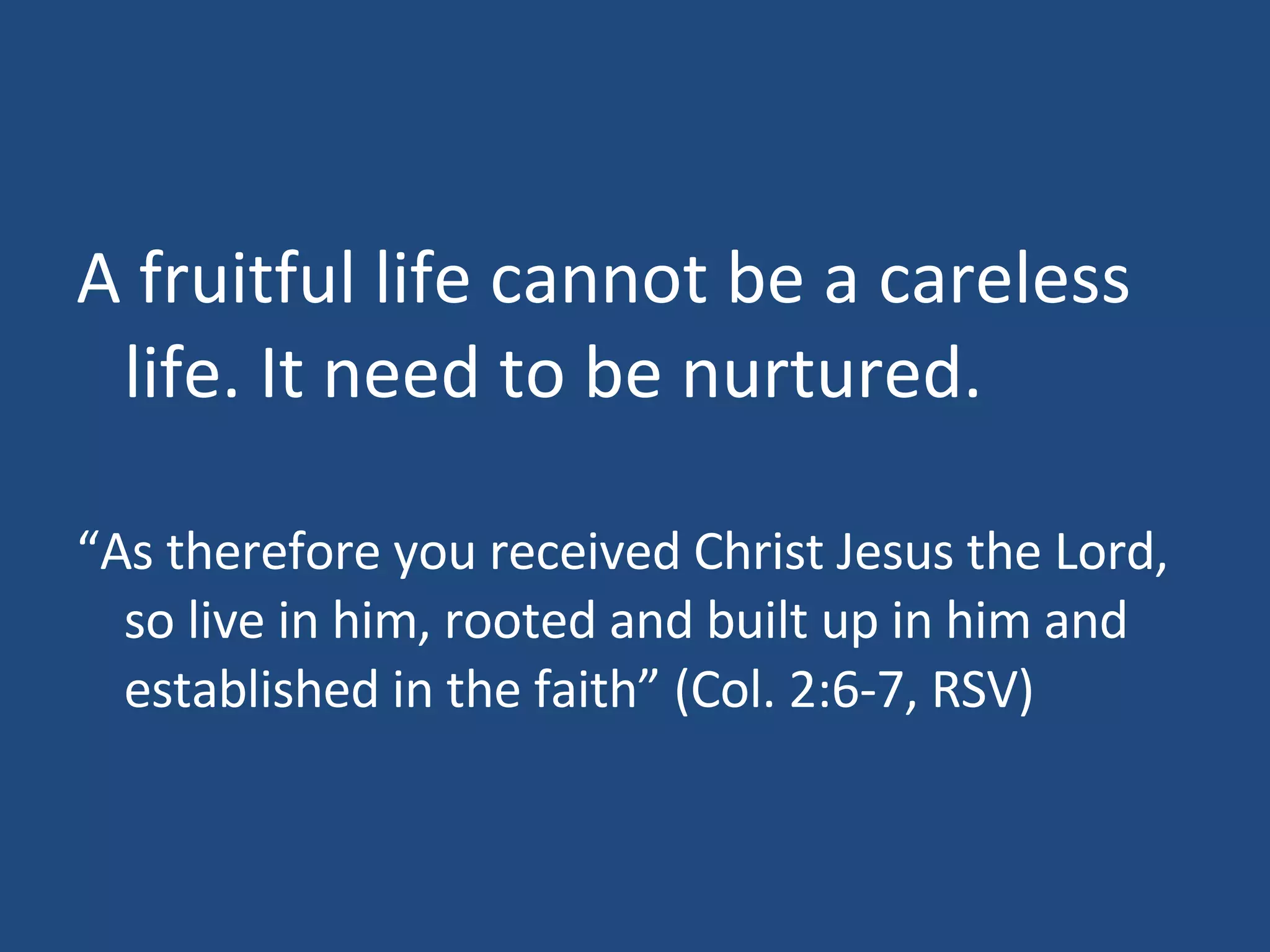 A fruitful life cannot be a careless life. It need to be nurtured. “ As therefore you received Christ Jesus the Lord, so live in him, rooted and built up in him and established in the faith” (Col. 2:6-7, RSV)
