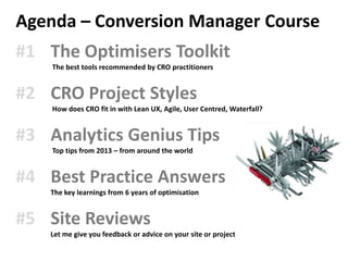 Agenda – Conversion Manager Course
#1 The Optimisers Toolkit
    The best tools recommended by CRO practitioners


#2 CRO Project Styles
    How does CRO fit in with Lean UX, Agile, User Centred, Waterfall?


#3 Analytics Genius Tips
    Top tips from 2013 – from around the world


#4 Best Practice Answers
    The key learnings from 6 years of optimisation


#5 Site Reviews
    Let me give you feedback or advice on your site or project
 