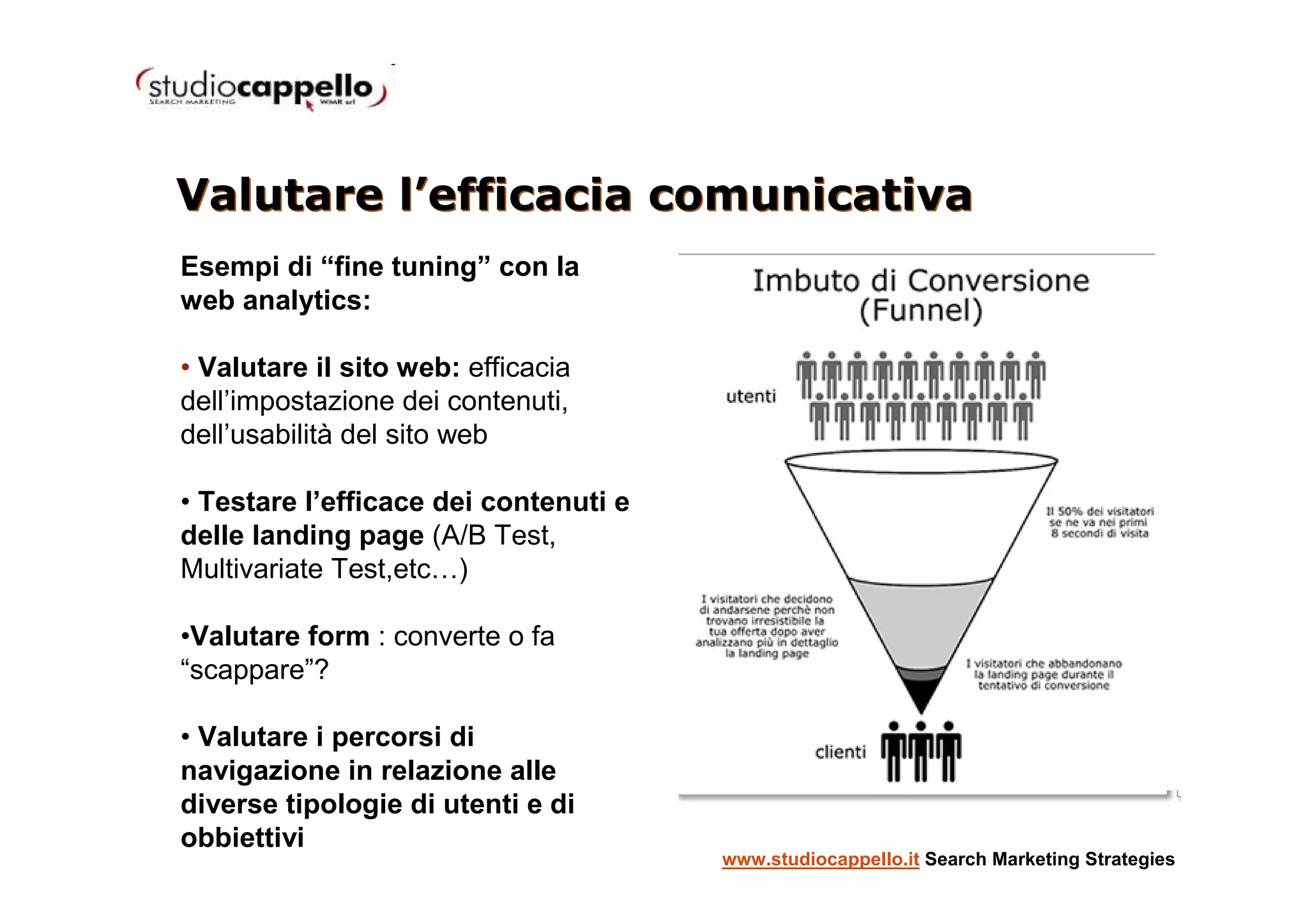 Valutare l’efficacia comunicativa
Esempi di “fine tuning” con la
web analytics:

• Valutare il sito web: efficacia
dell’impostazione dei contenuti,
dell’usabilità del sito web

• Testare l’efficace dei contenuti e
delle landing page (A/B Test,
Multivariate Test,etc…)

•Valutare form : converte o fa
“scappare”?

• Valutare i percorsi di
navigazione in relazione alle
diverse tipologie di utenti e di
obbiettivi
                                       www.studiocappello.it Search Marketing Strategies
 