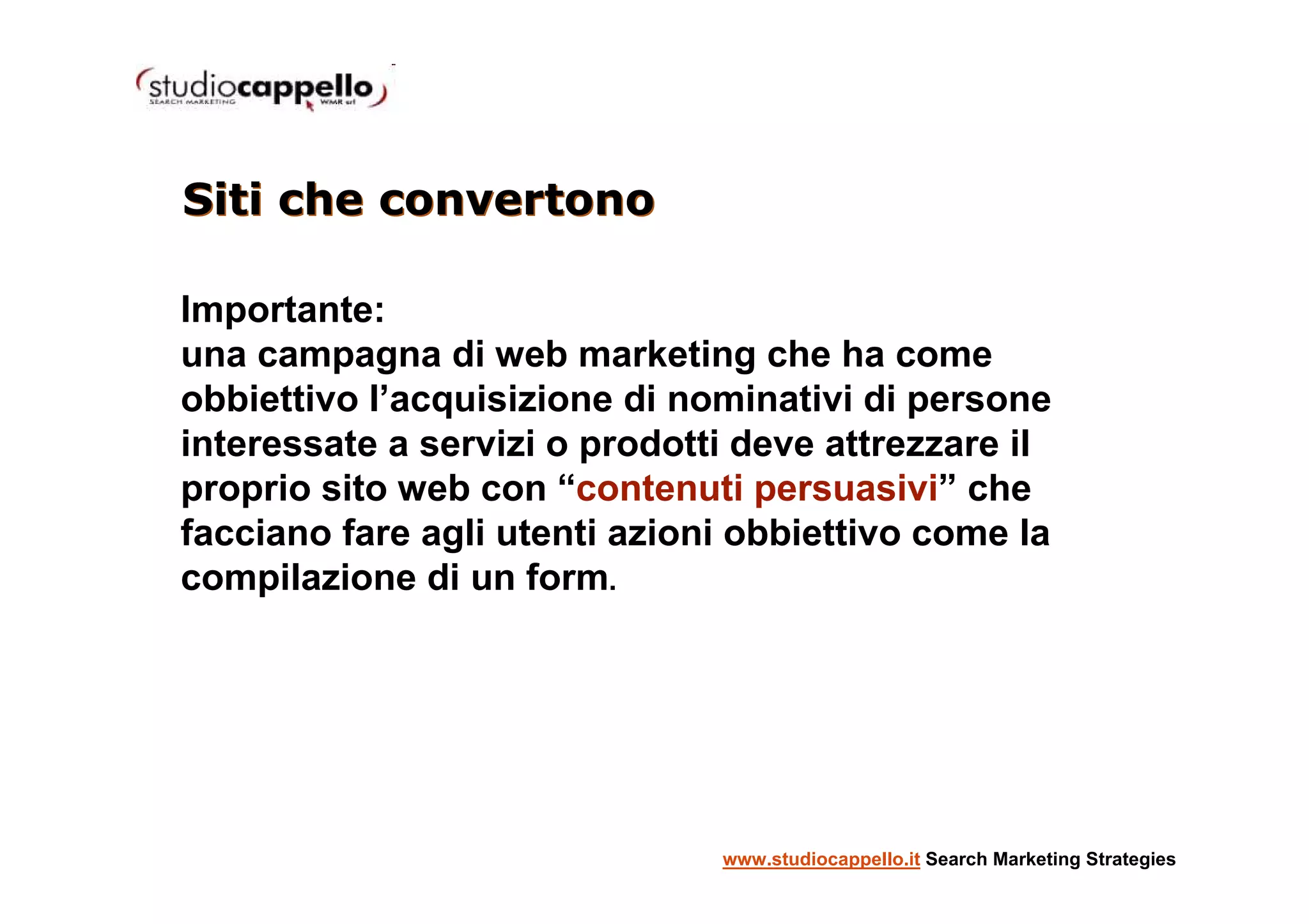 Siti che convertono

Importante:
una campagna di web marketing che ha come
obbiettivo l’acquisizione di nominativi di persone
interessate a servizi o prodotti deve attrezzare il
proprio sito web con “contenuti persuasivi” che
facciano fare agli utenti azioni obbiettivo come la
compilazione di un form.




                               www.studiocappello.it Search Marketing Strategies
 