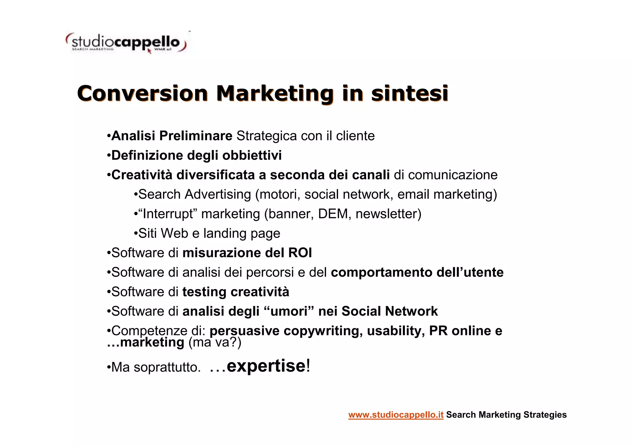 Conversion Marketing in sintesi
  •Analisi Preliminare Strategica con il cliente
  •Definizione degli obbiettivi
  •Creatività diversificata a seconda dei canali di comunicazione
       •Search Advertising (motori, social network, email marketing)
       •“Interrupt” marketing (banner, DEM, newsletter)
       •Siti Web e landing page
  •Software di misurazione del ROI
  •Software di analisi dei percorsi e del comportamento dell’utente
  •Software di testing creatività
  •Software di analisi degli “umori” nei Social Network
  •Competenze di: persuasive copywriting, usability, PR online e
  …marketing (ma va?)
  •Ma soprattutto.   …expertise!

                                          www.studiocappello.it Search Marketing Strategies
 