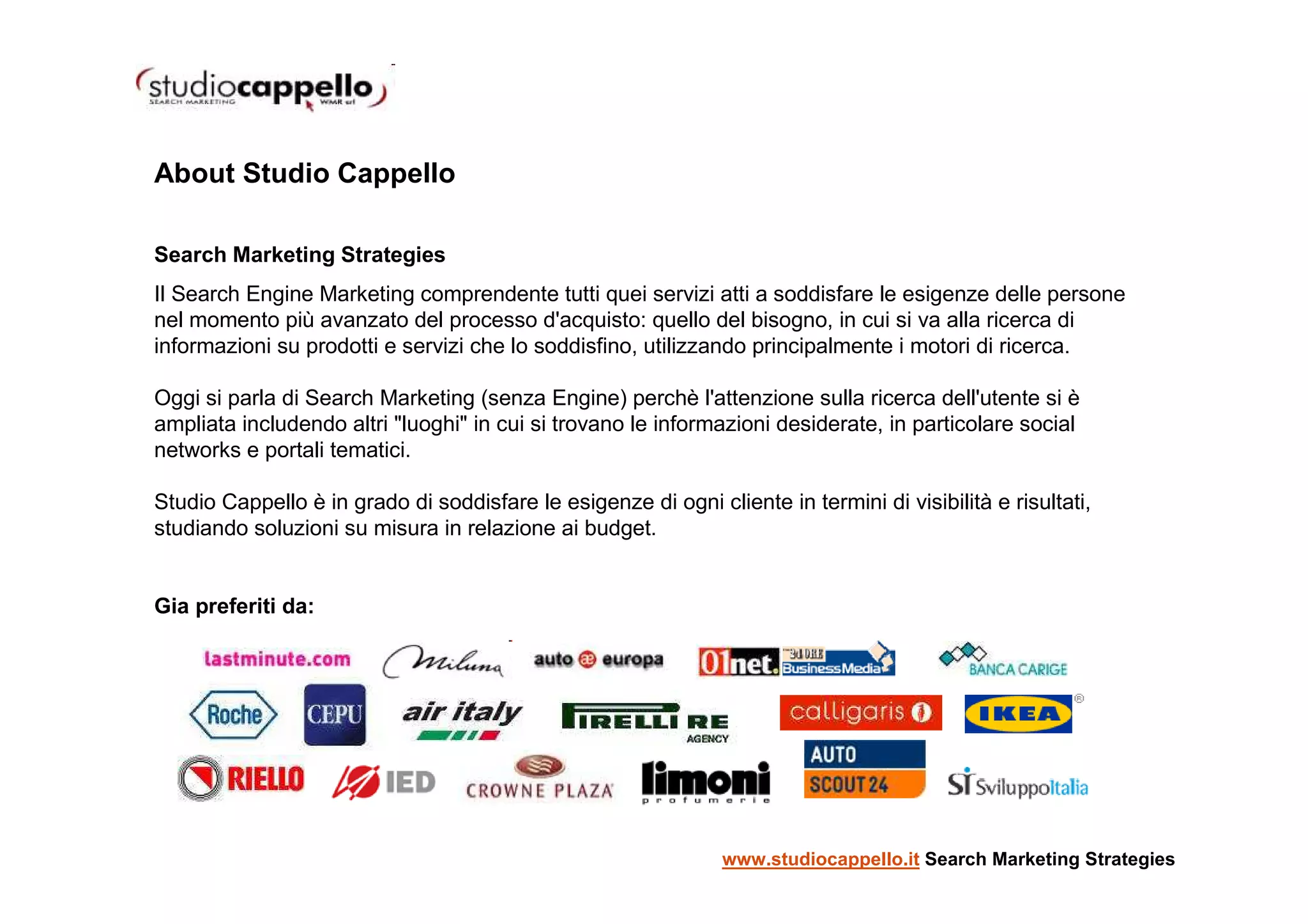 About Studio Cappello

Search Marketing Strategies
Il Search Engine Marketing comprendente tutti quei servizi atti a soddisfare le esigenze delle persone
nel momento più avanzato del processo d'acquisto: quello del bisogno, in cui si va alla ricerca di
informazioni su prodotti e servizi che lo soddisfino, utilizzando principalmente i motori di ricerca.

Oggi si parla di Search Marketing (senza Engine) perchè l'attenzione sulla ricerca dell'utente si è
ampliata includendo altri "luoghi" in cui si trovano le informazioni desiderate, in particolare social
networks e portali tematici.

Studio Cappello è in grado di soddisfare le esigenze di ogni cliente in termini di visibilità e risultati,
studiando soluzioni su misura in relazione ai budget.


Gia preferiti da:




                                                                www.studiocappello.it Search Marketing Strategies
 