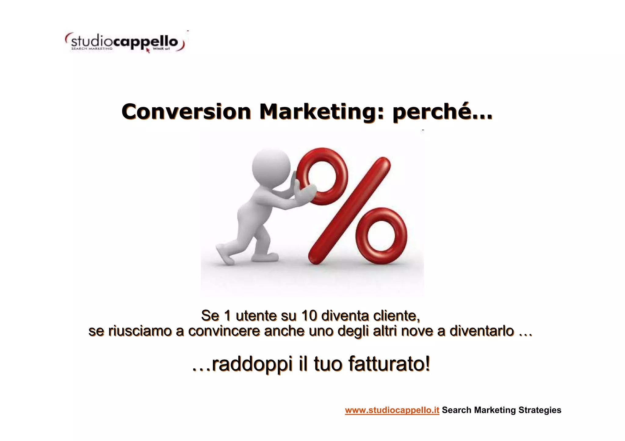 Conversion Marketing: perché…




                 Se 1 utente su 10 diventa cliente,
se riusciamo a convincere anche uno degli altri nove a diventarlo …

               …raddoppi il tuo fatturato!

                                      www.studiocappello.it Search Marketing Strategies
 
