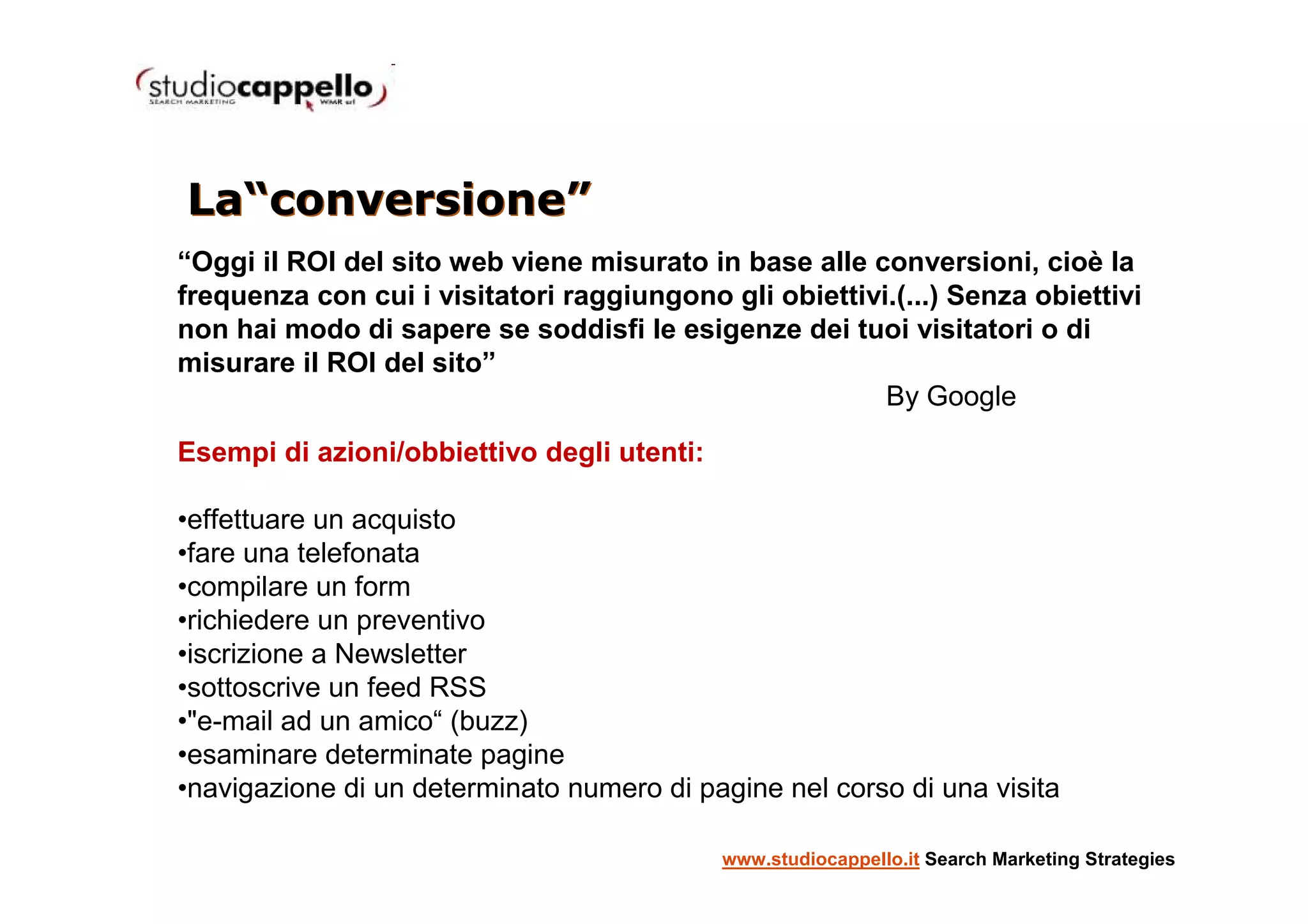 La“conversione”
“Oggi il ROI del sito web viene misurato in base alle conversioni, cioè la
frequenza con cui i visitatori raggiungono gli obiettivi.(...) Senza obiettivi
non hai modo di sapere se soddisfi le esigenze dei tuoi visitatori o di
misurare il ROI del sito”
                                                        By Google

Esempi di azioni/obbiettivo degli utenti:

•effettuare un acquisto
•fare una telefonata
•compilare un form
•richiedere un preventivo
•iscrizione a Newsletter
•sottoscrive un feed RSS
•"e-mail ad un amico“ (buzz)
•esaminare determinate pagine
•navigazione di un determinato numero di pagine nel corso di una visita

                                            www.studiocappello.it Search Marketing Strategies
 
