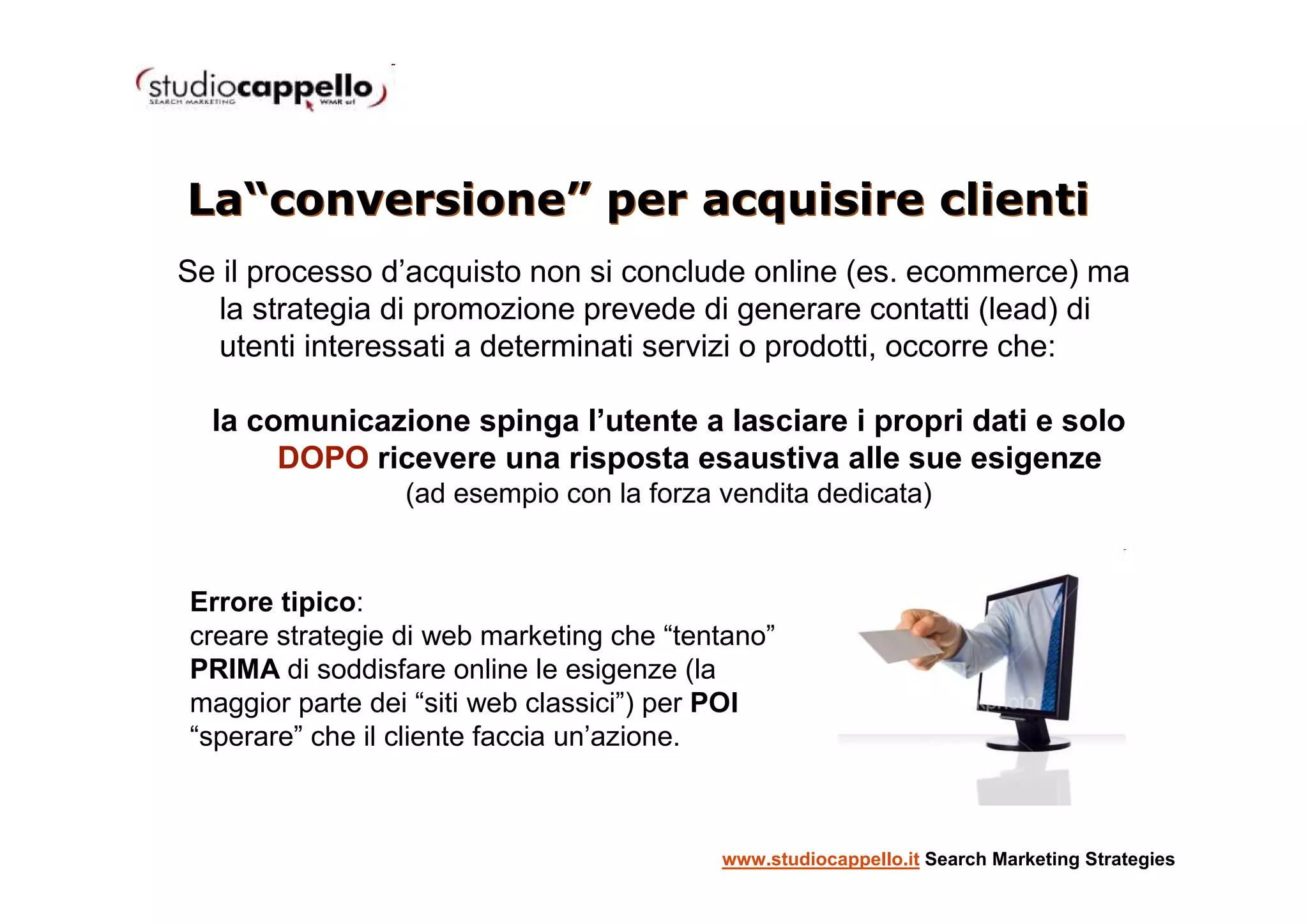 La“conversione” per acquisire clienti
Se il processo d’acquisto non si conclude online (es. ecommerce) ma
  la strategia di promozione prevede di generare contatti (lead) di
  utenti interessati a determinati servizi o prodotti, occorre che:

  la comunicazione spinga l’utente a lasciare i propri dati e solo
       DOPO ricevere una risposta esaustiva alle sue esigenze
                 (ad esempio con la forza vendita dedicata)


Errore tipico:
creare strategie di web marketing che “tentano”
PRIMA di soddisfare online le esigenze (la
maggior parte dei “siti web classici”) per POI
“sperare” che il cliente faccia un’azione.



                                          www.studiocappello.it Search Marketing Strategies
 