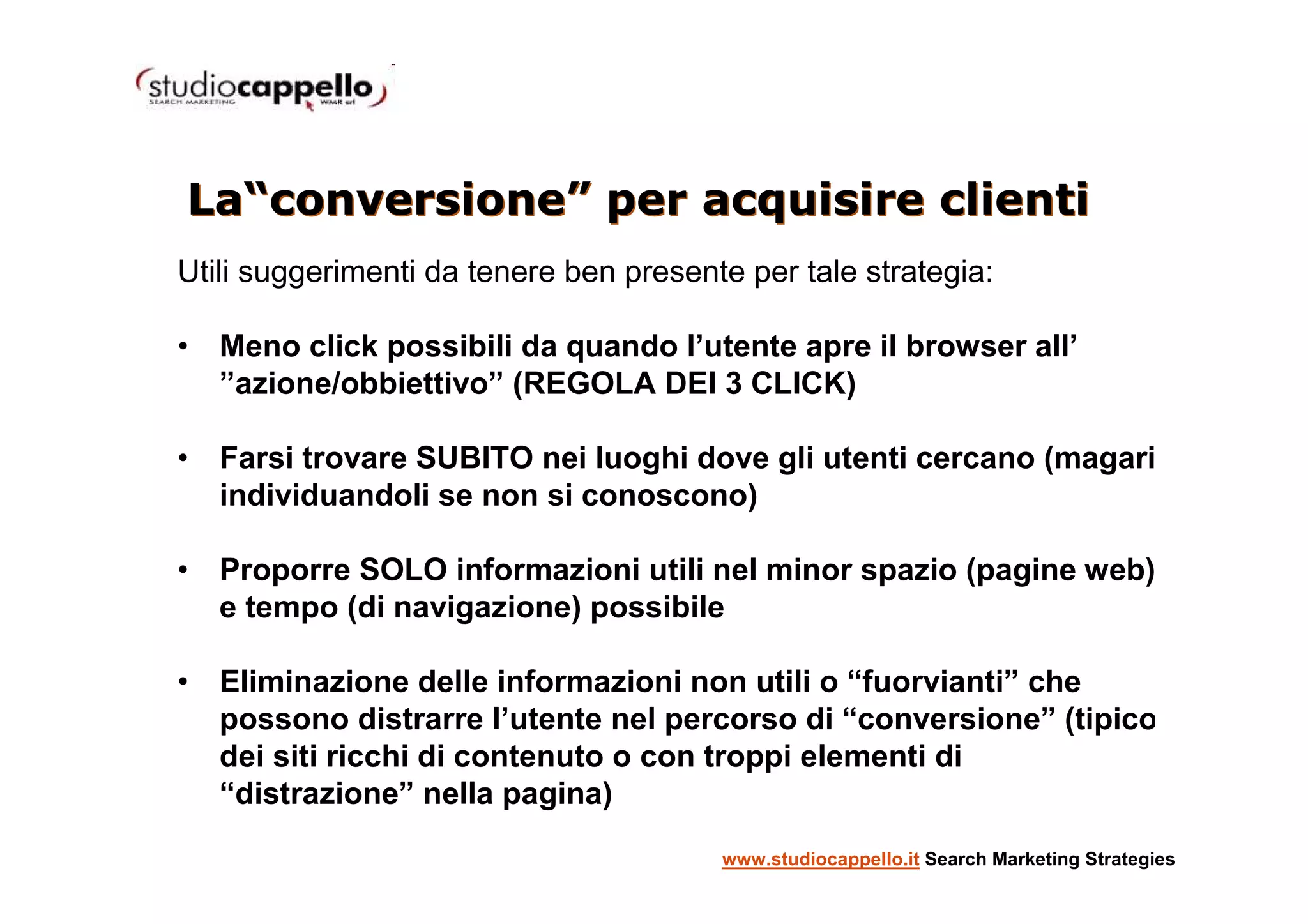 La“conversione” per acquisire clienti
Utili suggerimenti da tenere ben presente per tale strategia:

• Meno click possibili da quando l’utente apre il browser all’
  ”azione/obbiettivo” (REGOLA DEI 3 CLICK)

• Farsi trovare SUBITO nei luoghi dove gli utenti cercano (magari
  individuandoli se non si conoscono)

• Proporre SOLO informazioni utili nel minor spazio (pagine web)
  e tempo (di navigazione) possibile

• Eliminazione delle informazioni non utili o “fuorvianti” che
  possono distrarre l’utente nel percorso di “conversione” (tipico
  dei siti ricchi di contenuto o con troppi elementi di
  “distrazione” nella pagina)
                                        www.studiocappello.it Search Marketing Strategies
 