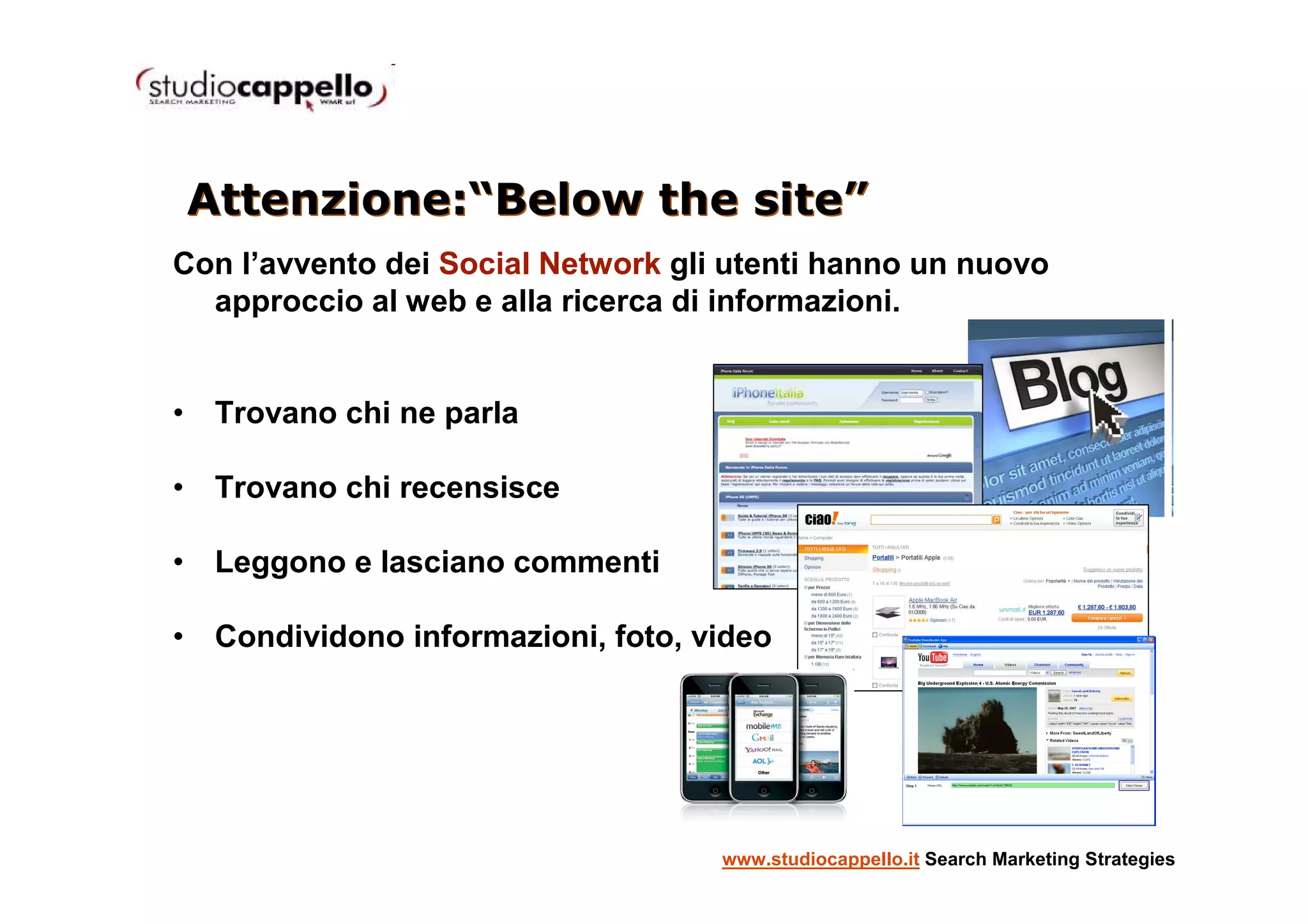 Attenzione:“Below the site”
Con l’avvento dei Social Network gli utenti hanno un nuovo
  approccio al web e alla ricerca di informazioni.


• Trovano chi ne parla

• Trovano chi recensisce

• Leggono e lasciano commenti

• Condividono informazioni, foto, video




                                    www.studiocappello.it Search Marketing Strategies
 