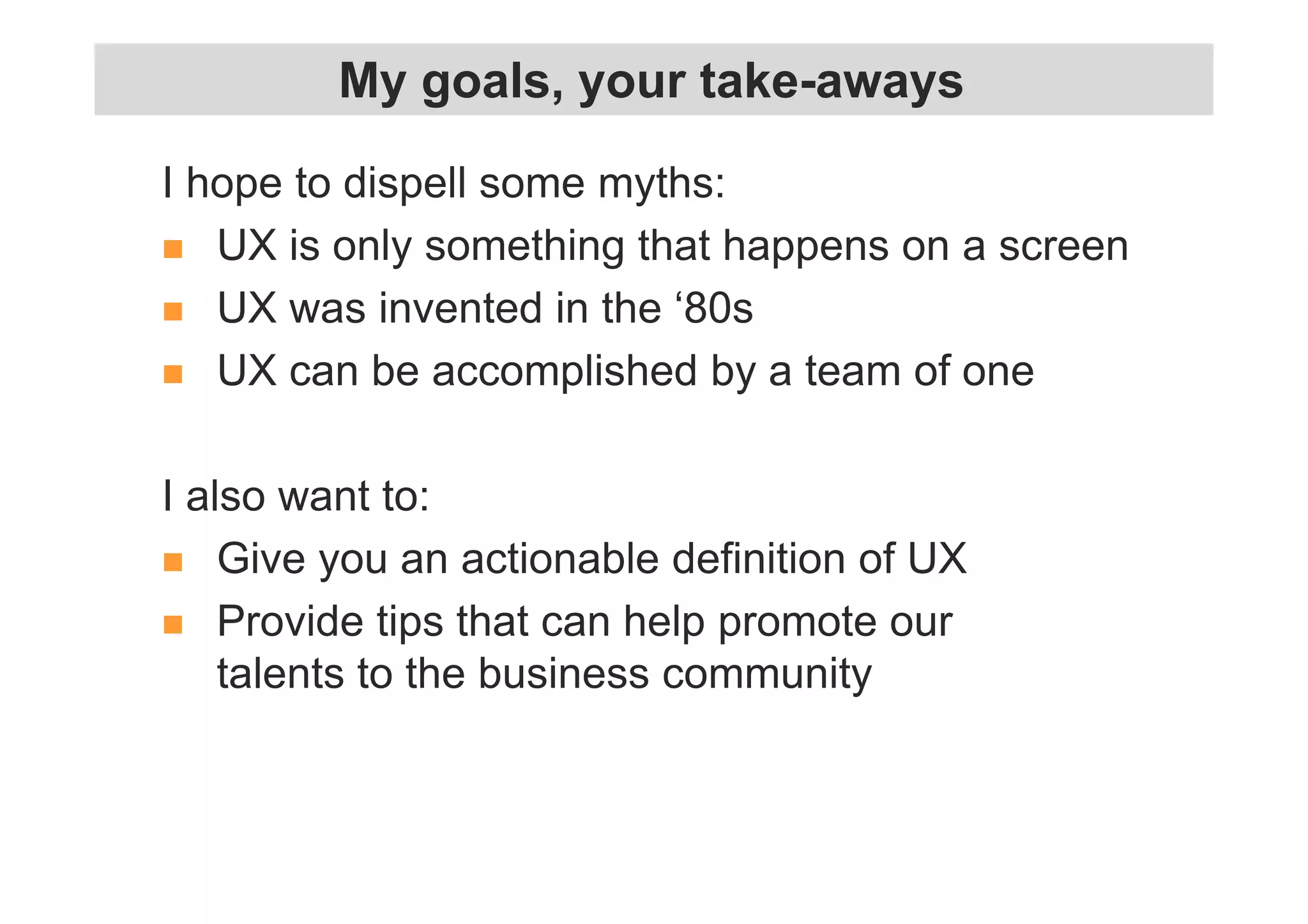My goals, your take-aways 
I hope to dispell some myths: 
 UX is only something that happens on a screen 
 UX was invented in the ‘80s 
 UX can be accomplished by a team of one 
I also want to: 
 Give you an actionable definition of UX 
 Provide tips that can help promote our 
talents to the business community 
 