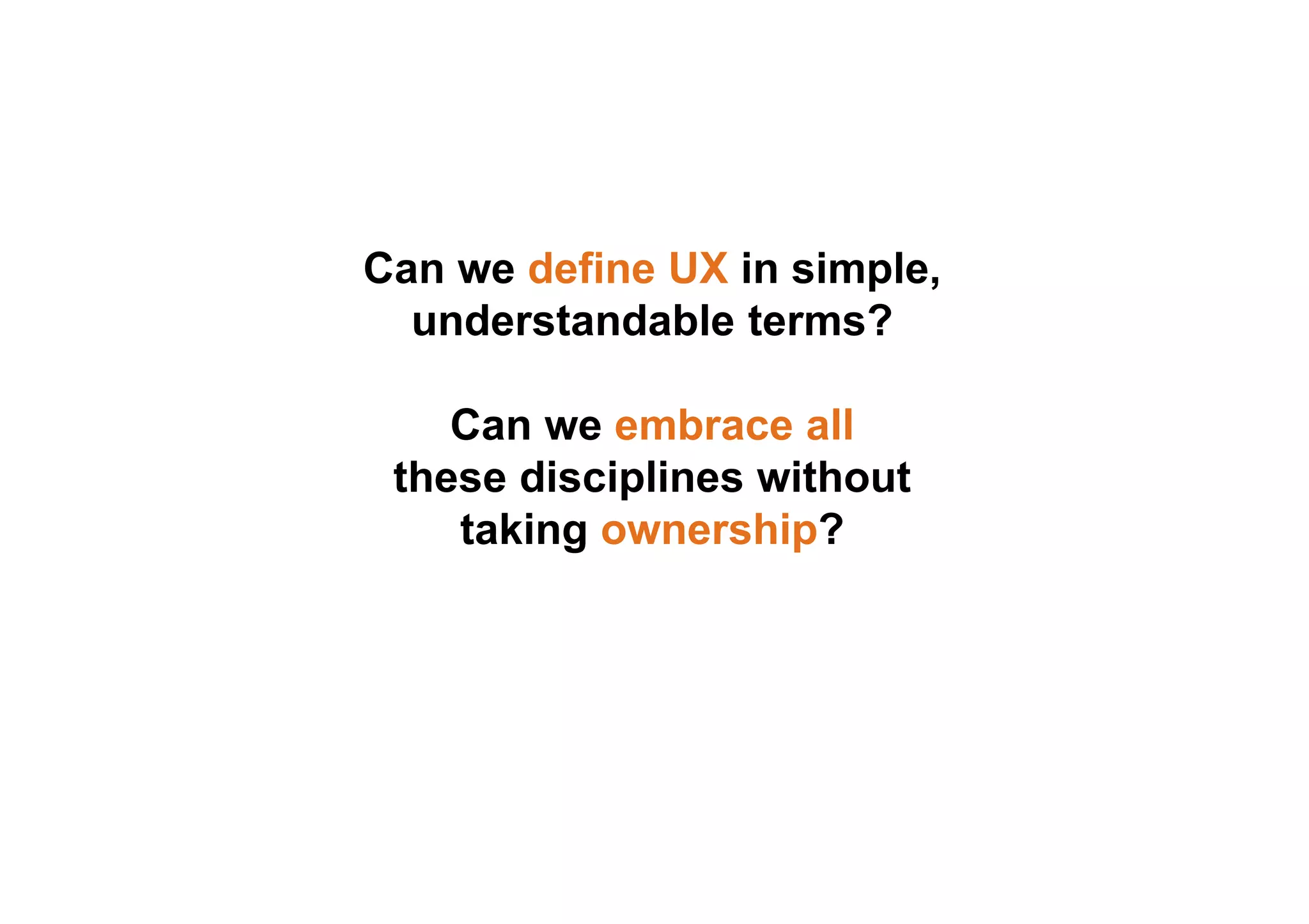 Can we define UX in simple, 
understandable terms? 
Can we embrace all 
these disciplines without 
taking ownership? 
 