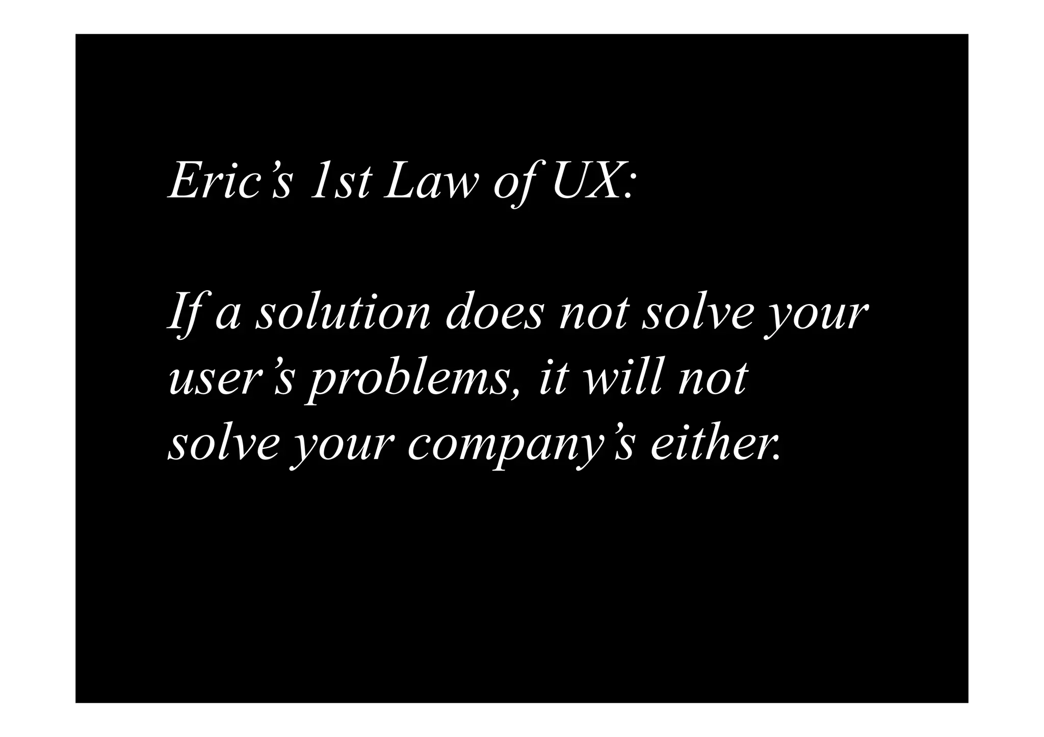 Eric’s 1st Law of UX: 
If a solution does not solve your 
user’s problems, it will not 
solve your company’s either. 
 