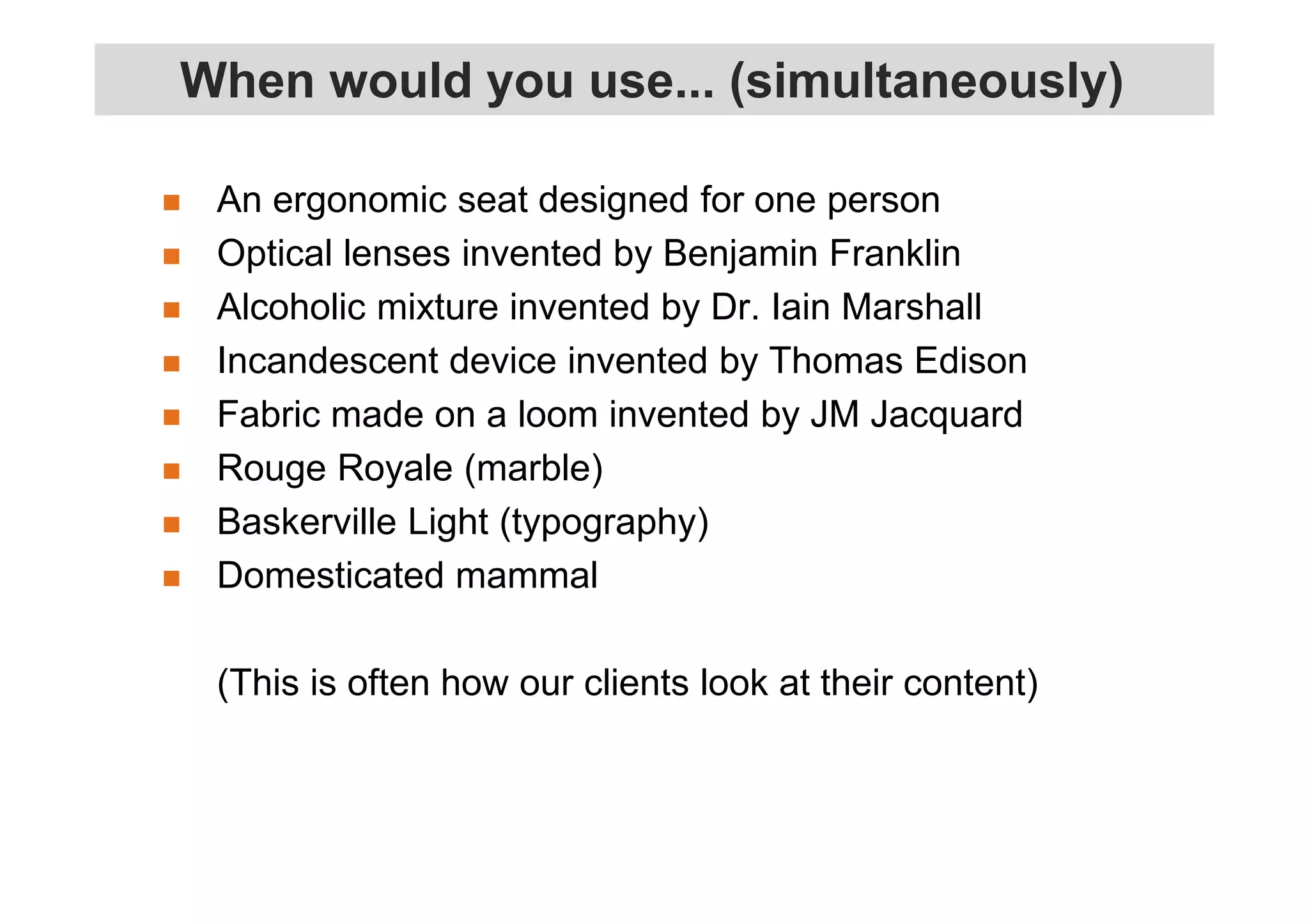 When would you use... (simultaneously) 
 An ergonomic seat designed for one person 
 Optical lenses invented by Benjamin Franklin 
 Alcoholic mixture invented by Dr. Iain Marshall 
 Incandescent device invented by Thomas Edison 
 Fabric made on a loom invented by JM Jacquard 
 Rouge Royale (marble) 
 Baskerville Light (typography) 
 Domesticated mammal 
(This is often how our clients look at their content) 
 
