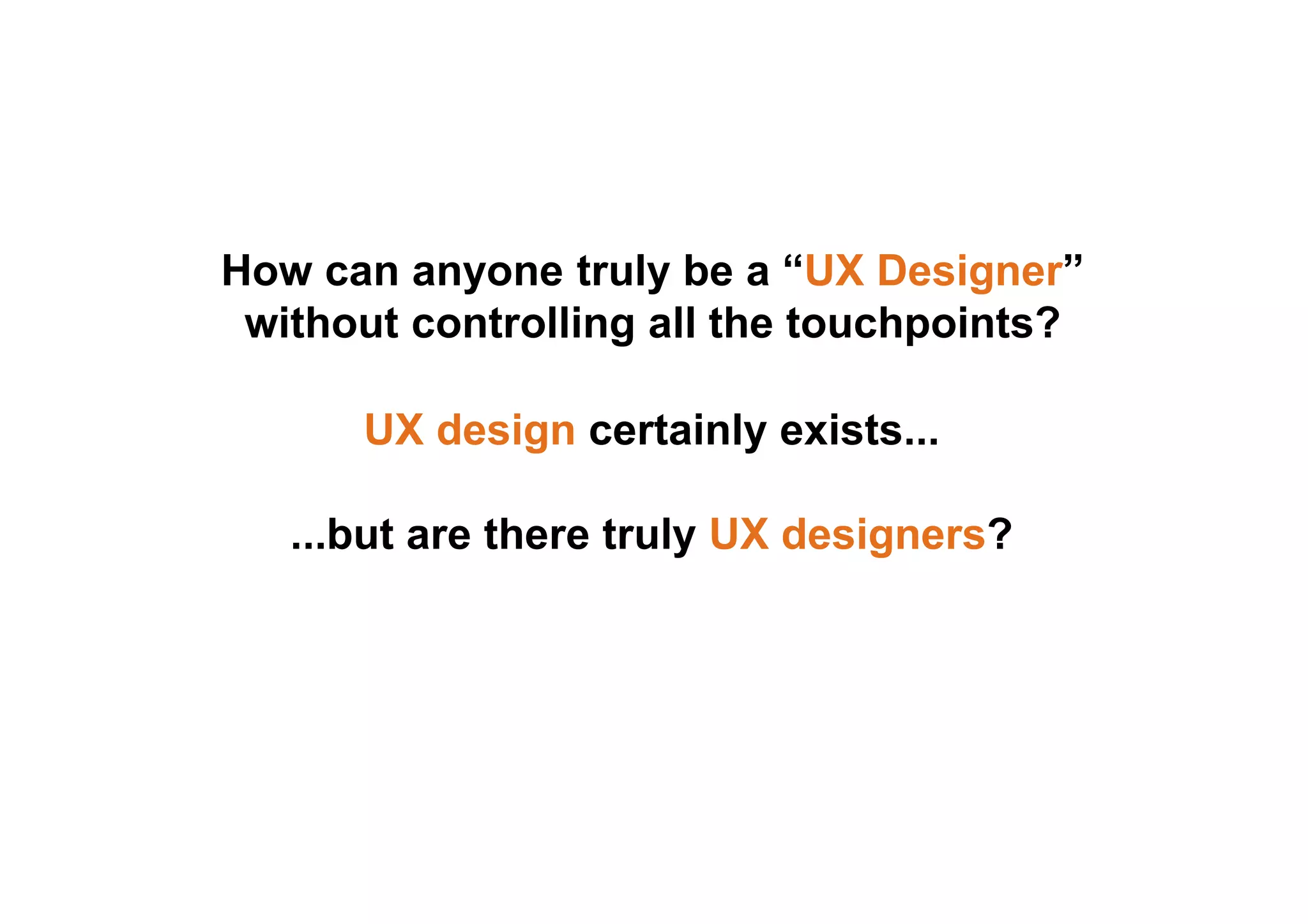 How can anyone truly be a “UX Designer” 
without controlling all the touchpoints? 
UX design certainly exists... 
...but are there truly UX designers? 
 