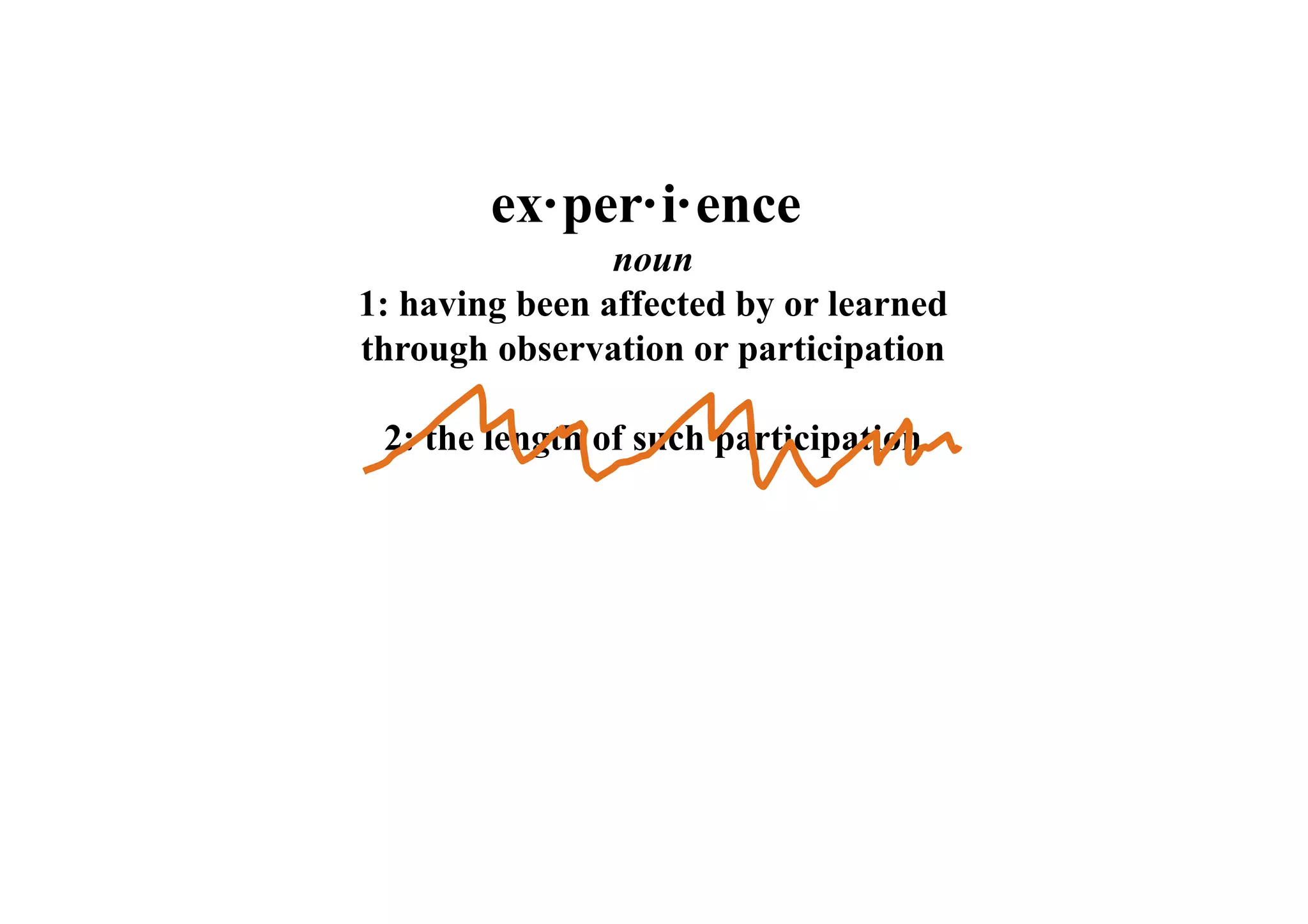 ex·per·i·ence 
noun 
1: having been affected by or learned 
through observation or participation 
2: the length of such participation 
 
