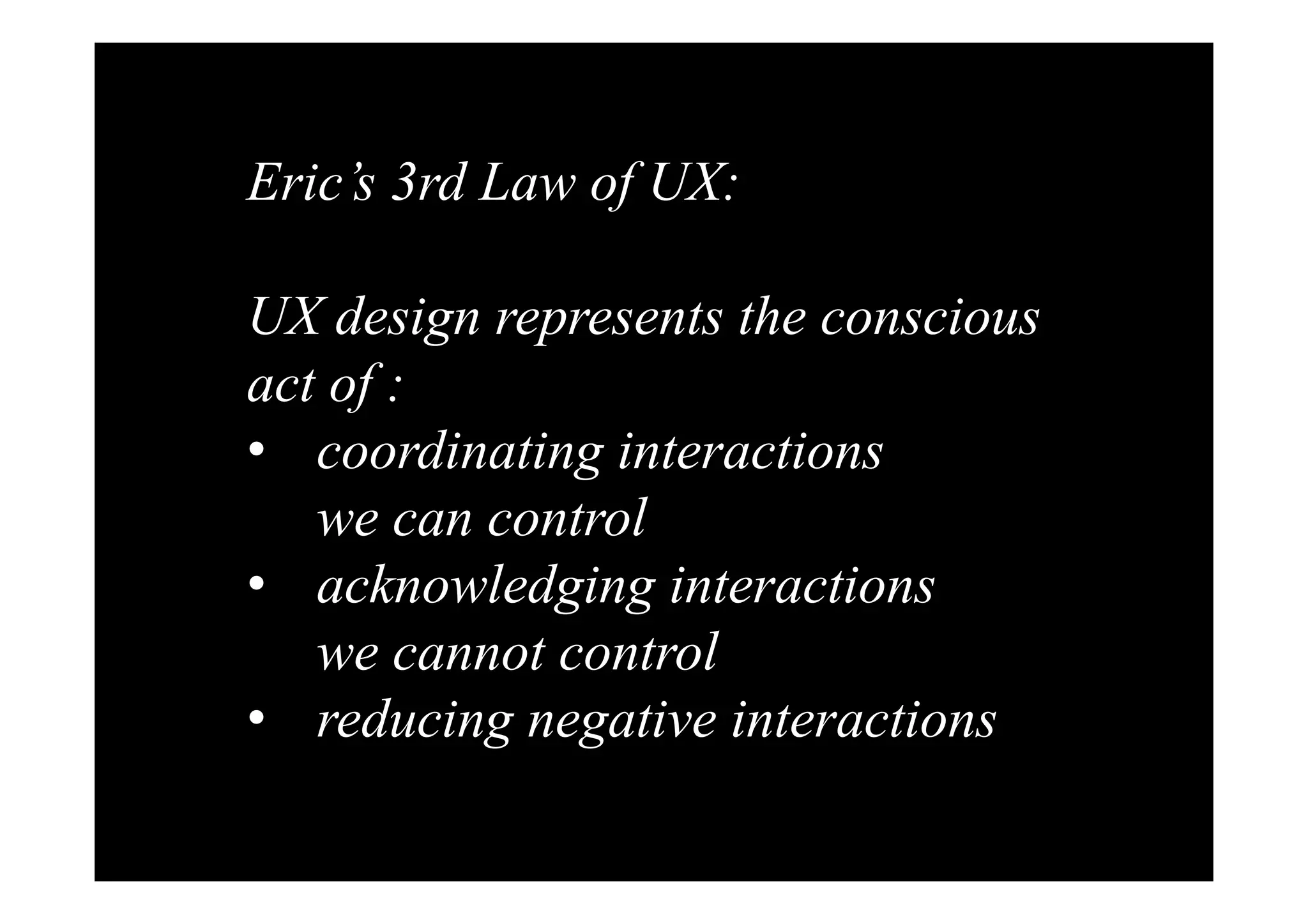 Eric’s 3rd Law of UX: 
UX design represents the conscious 
act of : 
• coordinating interactions 
we can control 
• acknowledging interactions 
we cannot control 
• reducing negative interactions 
 