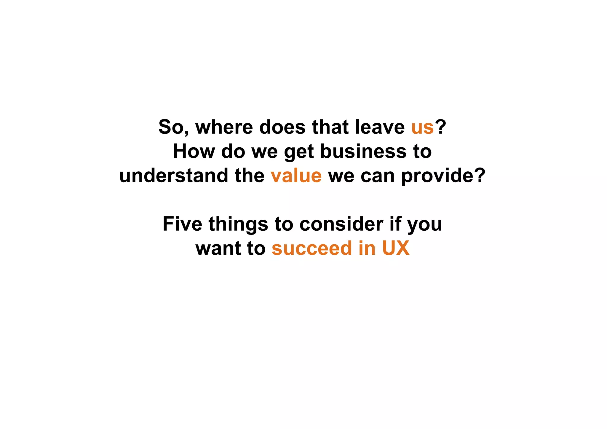 So, where does that leave us? 
How do we get business to 
understand the value we can provide? 
Five things to consider if you 
want to succeed in UX 
 